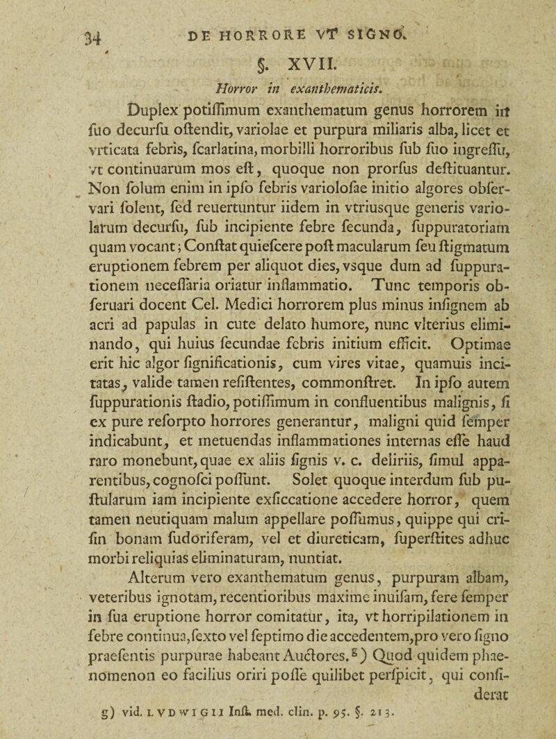4 §. XVII. Horror in exanthematicis. Duplex potiffimum exanthematum genus horrorem iit fuo decurfu oftendit, variolae et purpura miliaris alba, licet et vrticata febris, fcarlatina, morbilli horroribus fub fuo ingrefll?, vt continuarum mos eft, quoque non prorfus deftituantur. Non folum enim in ipfo febris variolofae initio algores obfer- vari folent, fed reuertuntur iidem in vtriusque generis vario» larum decurfu, fub incipiente febre fecunda, fuppuratoriam quam vocant; Conflat quiefcere pofl macularum feu ftigmatum eruptionem febrem per aliquot dies, vsque dum ad fuppura- tionem neceffiaria oriatur inflammatio. Tunc temporis ob- feruari docent Cei. Medici horrorem plus minus infignem ab acri ad papulas in cute delato humore, nunc vlterius elimi¬ nando, qui huius fecundae febris initium efficit. Optimae erit hic algor fignificationis, cum vires vitae, quamuis inci¬ tatas, valide tamen refiflentes, commonftret. In ipfo autem fuppurationis ftadio, potiffimum in confluentibus malignis, fi ex pure reforpto horrores generantur, maligni quid femper indicabunt, et metuendas inflammationes internas efle haud raro monebunt, quae ex aliis fignis v. c. deliriis, fimul appa¬ rentibus, cognofci poffimt. Solet quoque interdum fub pu¬ llularum iam incipiente exficcatione accedere horror, quem tamen neutiquam malum appellare poffiimus, quippe qui cri- fin bonam fudoriferam, vel et diureticam, fuperflites adhuc morbi reliquias eliminaturam, nuntiat. Alterum vero exanthematum genus, purpuram albam, veteribus ignotam, recentioribus maxime inuifam, fere femper in fua eruptione horror comitatur, ita, vt horripilationem in febre continua,fexto vel feptimo die accedentem,pro vero figno praefentis purpurae habeant Auctores.6) Quod quidem phae¬ nomenon eo facilius oriri pofle quilibet perfpicit, qui confi- derat