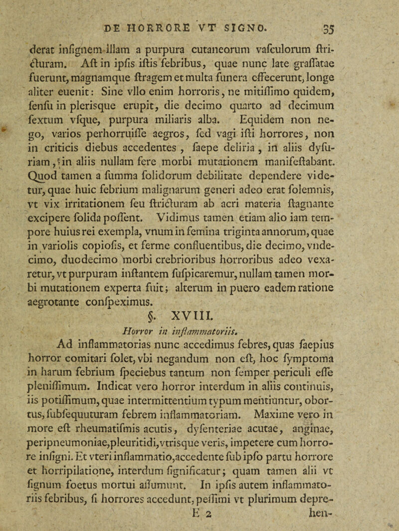 ;■■ _ :i DE HORRORE VT SIGNO. 35 derat infignem illam a purpura cutaneorum vafculorum ftri- cturam. Aftin ipfis iftis febribus, quae nunc late graflatae fuerunt, magnamque flragem et multa funera effecerunt, longe aliter euenit: Sine vllo enim horroris, ne mitiflimo quidem, fenfii in plerisque erupit, die decimo quarto ad decimum fextum vfque, purpura miliaris alba. Equidem non ne¬ go, varios perhorruifie aegros, fed vagi ifli horrores, non in criticis diebus accedentes , faepe deliria , in aliis dyfu- riam,rin aliis nullam fere morbi mutationem manifeflabant. Quod tamen a fiimma folidorum debilitate dependere vide¬ tur, quae huic febrium malignarum generi adeo erat folemnis, vt vix irritationem feu ftrichiram ab acri materia ftagnante excipere folida polfent. Vidimus tamen etiam alio iam tem¬ pore huius rei exempla, vnum in femina triginta annorum, quae in variolis copiolis, et ferme confluentibus, die decimo, vnde- cimo, duodecimo morbi crebrioribus horroribus adeo vexa¬ retur, vt purpuram inflantem fufpicaremur, nullam tamen mor¬ bi mutationem experta fuit; alterum in puero eadem ratione aegrotante confpeximus. §. XVIII. Horror in inflammatoriis. Ad inflammatorias nunc accedimus febres, quas faepius horror comitari folet,vbi negandum non eft, hoc fymptoma in harum febrium fpeciebus tantum non femper periculi efle pleniffimum. Indicat vero horror interdum in aliis continuis, iis potiflimum, quae intermittentium typum mentiuntur, obor¬ tus, fubfequuturam febrem inflammatoriam. Maxime vero in more eft rheumatifmis acutis, dyfenteriae acutae, anginae, peripneumoniae,pleuritidi,vtrisque veris, impetere cum horro¬ re infigni. Et vteri inflammatio,accedente fub ipfo partu horrore et horripilatione, interdum fignificatur; quam tamen alii vt fignum foetus mortui aiTurnuot. In ipfis autem inflammato¬ riis febribus, fi horrores accedunt, peffimi vt plurimum depre-