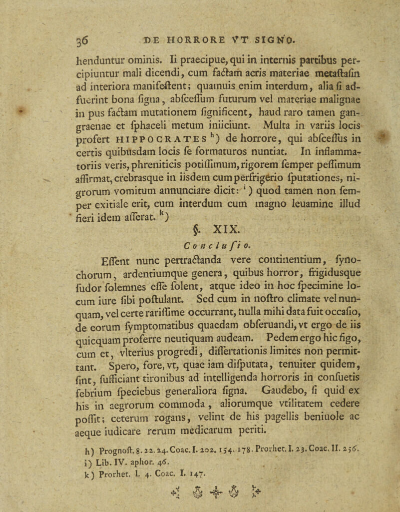 henduntur ominis. Ii praecipue, qui in internis partibus per¬ cipiuntur mali dicendi, cum fa£tam acris materiae metaftafin ad interiora manifeftent; quamuis enim interdum, alia fi ad¬ fuerint bona figua, abfceflum futurum vel materiae malignae in pus fadam mutationem fignificent, haud raro tamen gan¬ graenae et fphaceli metum inficiunt. Multa in variis locis profert Hippocrates h) de horrore, qui abfceflus in certis quibusdam locis fe formaturos nuntiat. In inflamma¬ toriis veris, phreniticis potiffimum, rigorem femper peflimum affirmat, crebrasque in iisdem cum perfrigerio fputationes, ni¬ grorum vomitum annunciare dicit: 1) quod tamen non fem¬ per exitiale erit, cum interdum cum magno leuamine illud fieri idem afferat. k) . §. XIX. C o n c l u fio. Eflent nunc pertraftanda vere continentium, fyno- chorum, ard entium que genera, quibus horror, frigidusque fudor folemnes efle folent, atque ideo in hoc fpecimine lo¬ cum iure libi poftulant. Sed cum in noftro climate vel nun¬ quam, vel certe rariffime occurrant, nulla mihi data fuit occafio, de eorum fymptomatibus quaedam obferuandi, vt ergo de iis quicquam proferre neutiquam audeam. Pedem ergo hic figo, cum et, vlterius progredi, diflertationis limites non permit¬ tant. Spero, fore, vt, quae iam difputata, tenuiter quidem, fitit, fufficiant tironibus ad intelligenda horroris in confuetis febrium fpeciebus generaliora figna. Gaudebo, fi quid ex his in aegrorum commoda , aliorumque vtilitatem cedere poflit; ceterum rogans, velint de his pagellis beniuole ac aeque iudicare rerum medicarum periti. h) Prognoft. 8- 2-4.Coae. I. 202. 154. 178. Prorhet. I. 23. Coae. II. 256. i) Lib. IV. aphor. 46. k) Prorhet. 1. 4* Coae. I. I4T* # 4* ^ i*