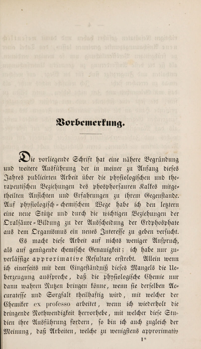 ätorfccmerfmtg» XJie fcorltegenbe (Schrift I;at eine nähere ©egrünbung unb fettere Slugfühtung bet in metner zu Anfang btefeö Satjreg ^ubltctrteu Arbeit über bte ü^ftologt'f^en unb Ü)e* rabeutifchen ©eziehungen beg )>^o^orfauren JTabfeö mt’tge- getiten 2fnfichten unb (Erfahrungen zu ihrem ©egenftanbe* 2luf pf)ty\iolo§i]ä) * fyemtftymx Söege ha^e t<h ben Intern eine neue Stü^e unb burd; bte tindjttgen ^Beziehungen ber Dralfäure* ©Übung zu ber StuSf^eibnng ber (Erbbhr$bhate aug bem Drganigmug ein neueg 3ntereffe zu geben oerfucht. (Eg macht biefe Arbeit auf nichts weniger Slnfprud;, alö auf genügenbe c^emifc^e ©enautgfeit; id; h^e nur zu- öerläfftge ahbrorimatitu O^efultate erftrebt $tttein inenn ich einerfeitg mit bem (Eingeftänbnih biefeg SRangelg bie He= berzengung auöfprec^e, bah bie bhhfiologifche (Ehemie nur bann mähren Staren bringen fönne, menn fte berfelben 3(c= cnrateffe unb Sorgfalt theilfmftig mirb, mit meiner ber (Ehemifer ex professo arbeitet, toenit id) mieberholt bie bringenbe $othmenbigfeit heroorhebe, mit meid) er biefe Stu=- bien ibre Stngführnng forbern, fo bin ich auch zu9feidj ber SReinung, bah Arbeiten, meld)e zu menigfieng abbrorimafm 1*