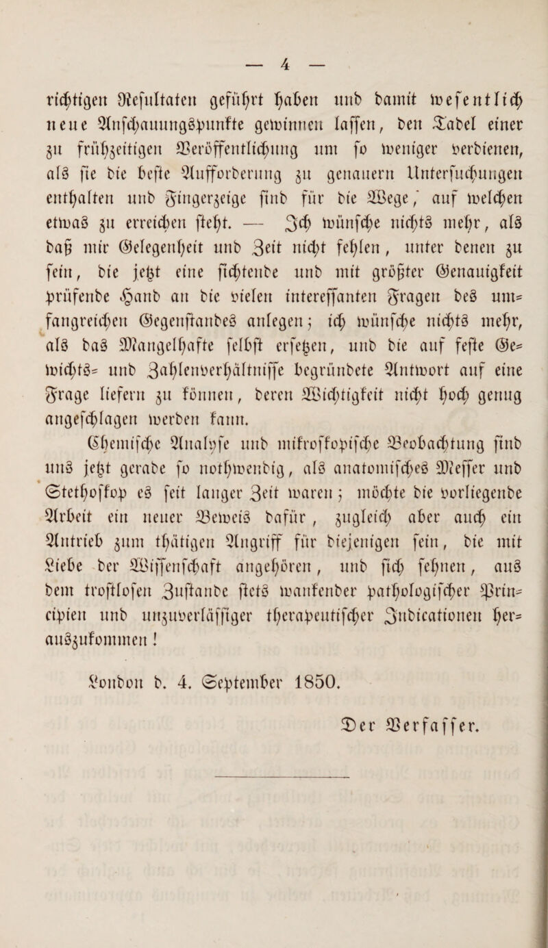 rüstigen JRefultaten geführt fabelt imb bamit ioefentlich neue 3lnfd;auung§buKfte gemimten faffen, ben 2'abel einer §u frühzeitigen £8eröffentltc^mig um fo meniger oerbienen, aB fte bie hefte Sfufforberung §u genauem ilnterfucbuugen enthalten nub ginger§eige finb für bte Böege,' auf meieren etmaö §tt erreichen ftef)t. — 3$ toünfdje nicf;B mehr, aB ba£ mir Gelegenheit nnb 3eit nid;t fehlen , unter beneit §u fein, bte fe(3t eine ftd;tenbe unb mit größter Genantgfett brüfenbe §anb an bte oiefett intereffanten fragen be§ um¬ fangreichen ©egeiifiaitbeä anfegen) xd) münfe^e nichts mehr, als ba3 Mangelhafte felbft erfejjen, unb bte auf fefte @e= toictyB* unb 3ah^^ cr 1;a11ntffe begrünbete Slnüoort auf eine Srage liefern §tt förtnen, bereu 2Bitf;tigfeit nicht hoch genug aitgefchlagen merben famt. ßbemifchc Sluafpfe unb mifroffo£ifc$e Beobachtung finb uuS jej3t gerabe fo nothmenbig, aB anatoniifcheS Meffer unb ♦ ©tethoffob e§ feit langer 3eit marett j möchte bie Oorliegettbe Arbeit ein neuer BehxB bafür, zugleich aber auch ein Antrieb §um tf;ätigen Singriff für biejent'gen fein, bie mit £t'ebe ber SBifjenfcfjaft angehören, unb ftch fef)nen, anS bent troftfofen 3uftanbe ftetS manfenber hathoIogif<her *prin- cibtett unb unjuoerfäfjtger therabeutifcher 3nbicationen her- auö§ufommeit I Bonbon b. 4. ©ebtember 1850. 2) er Berfa ff er.