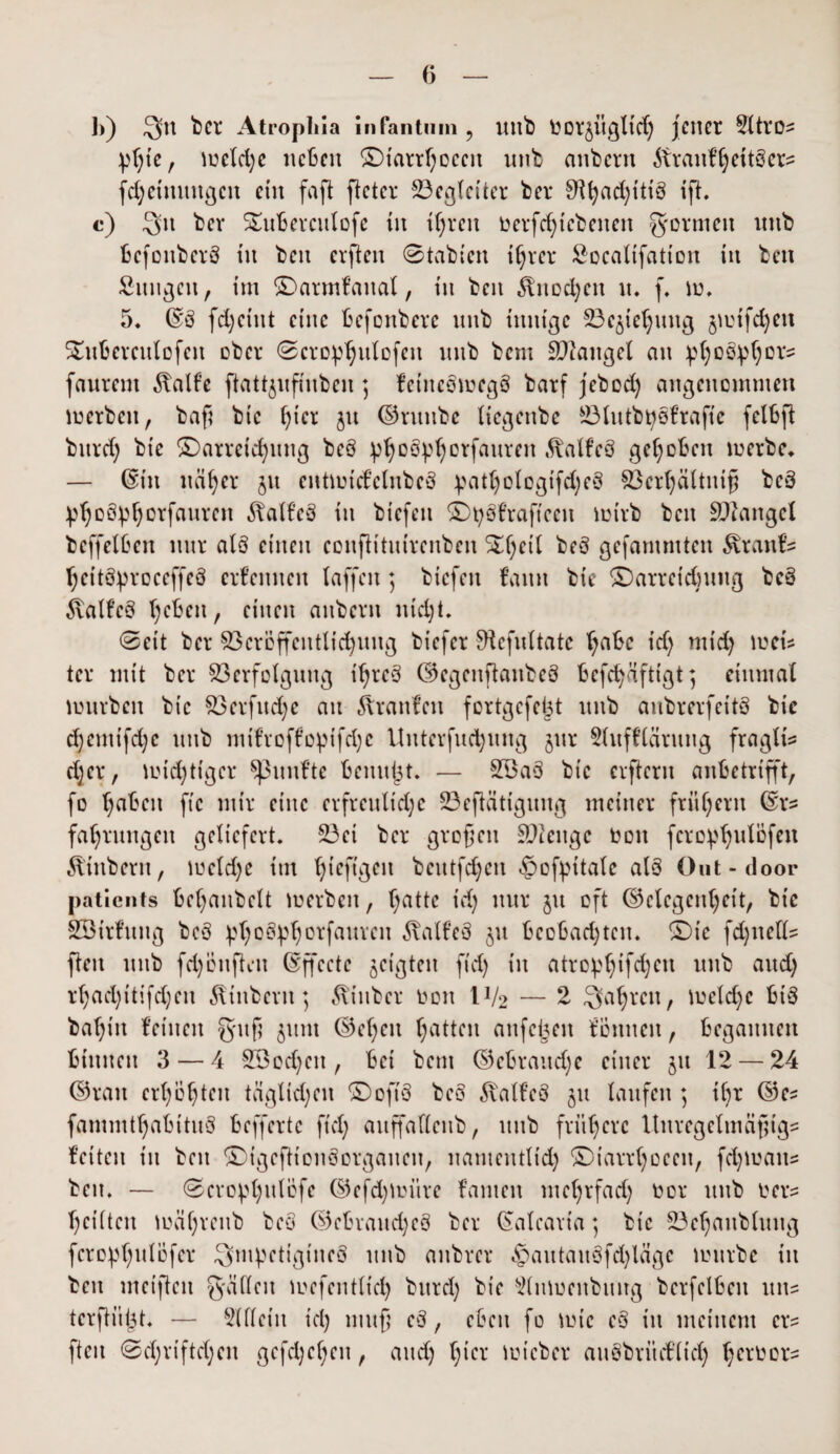 1)) btt-4 Atropliia infantum ? Uttb borjitgltd) jener 5Xtro= pf)te , u?eld;e neben £)iarrf)oeen utib anbertt töranfhettbers fd;etttungcn ein faft fleter Begleiter bei* ifh c) 3n bev Satberculofe tu tfjren berfchtcbettett gönnen nnb befottberb in ben cvften 0tabten t^rer Socalifatton in beit Sungett, im ©armfattal, in ben Knochen tu f. to. 5. @8 fdjeint eine befonbere nnb innige Vc^iehuttg jiutfchett SDtberculofen ober 0crop^ulofcn nnb bem Mangel an pfyo^ors fanrent 3talfe fhttjufmbeu ] feittebtoegb barf jebod) angenommen toerben, baß bic f^ier ju ©ntttbe tiegenbe 23lutbt)bfrafte fclbß bttrd) bie ^Darreichung beb ^°^orfauren Jfalfeb gehoben toerbe* — ©in näher $tt entiutcfclttbcb ^atljologtfdjeb Vcrljältuiß beb ^hob^horfanren Äalfeb in biefeit ©tybfraftceit tuirb ben Mangel beffelben nur alb einen confh'tuirenben SDhctf beb gefantmten 5vrattfs heitb^roceffeb erfemten (affen; biefeit fattn bie ^Darreichung beb föalfeb heben, einen anbent ntd)t. 0eit ber Veröffentlichung biefer 9iefxrttate f^bc id) mid) loci* ter mit ber Verfolgung ihreb ©egenftaubeb befd)äftigt; einmal tunrben bic Verfuge au Traufen fertgefeßt uttb aubrerfeitb bic d)cmifd)c nnb mtfroffoptfdjc Unterfliegung jur SUtfflärung fragil d)cr, mistiger fünfte benutzt. *— V3ab bic erfteru anbetrifft, fo h^beit ftc mir eine erfreuliche Vefiätiguug meiner frühem ©re fahrungen geliefert. Vct ber großen Stenge bott fcrophwlöfeu iliitbern, tucld;e im h^ftgen bcutfd)cn £>ofpttale alb öut-door patients befjanbelt toerben, ^atte id) nur $u oft Gelegenheit, bic SÖirfititg beb ptyoSphotfaurcn ^alfeb jtt bcobad)ten. $Dic fdptells flen nnb fd)onftett ©ffecte geigten fid) in atro^hifdjen nnb and) r()ad)itifd)cn Stübern; ^inber bott IV2 — 2 fahren, toeld)c bib ba()in feinen guß 511m ©cl)en Ratten anfcßeit tonnen, begannen binnen 3 — 4 Sßodjcit, bei bem Gebrauche einer 511 12 — 24 ©ran erhöhten täglidjen ©ofib beb $alfeb ju laufen ; tljr ©es fammthabitub beffertc ft cf; auffallenb, nnb frühere Unregelmäßige feiten tu ben SDigcfHouborganen, namentlich SDiarrtjoeen, fd)ioatts beit. — 0cro^hulöfe ©efd)loitre fanteu mehrfad) bor nnb bere heilten toäl)renb beb ©ebvaitd)eb ber ©alearia) bic Vef)aublung fcro^hulöfer 3>mpetigineb nnb anbver £>autaubfd)läge tourbe in ben meißelt gälXeit iuefentlt'd) burd) bie s2lntoenbuirg berfelbeit uns terßü^t. — SUleitt id) muß eb, eben fo tote eb tu meinem ers fteit 0d)rtftd)cn gcfd;ef;en, and) hier ioicber aubbritd’lid) Ijetbors