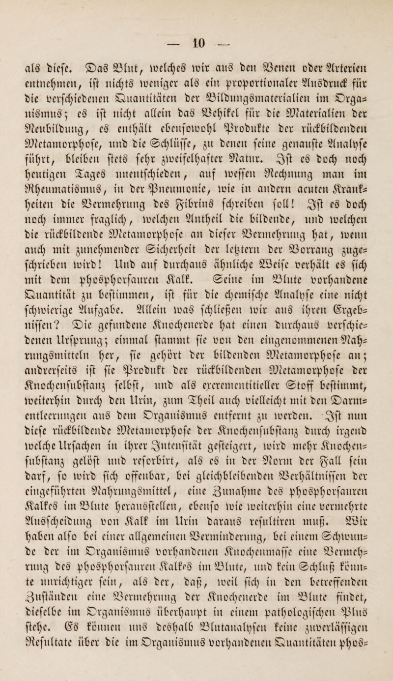 als bicfe. ©a§ Vlut, melcheS mir auS beit Seiten ober flrterteit entnehmen, ift itidjtS mentger als ein proportionaler 5lu§brucf für btc ocrfdficbcitctt Quantitäten ber VtlbitngSmatertalictt im Orga« tttSmttö; cS ift nicht allem baS Vchifcl für btc Sftaterialien ber Neubilbuttg, cS enthält cbenfomohl Sßrobufte ber ritcfbilbcttbeit ■äftetantorphofe, itnb btc ©chlüffc, 51t benett feine genaufte 9lnalpfe fü^rt, Bleiben ftetS fe^r jmcifelhaftcr Natur* 3 ft eo bod) itod) heutigen StageS uimttfdjteben , auf meffett Nennung man im NhcumatiSmuS, in ber 5ßneumonie, mie in aitbent acuten ^ranfs hcitcit bic Vermehrung bcS gibrittö fdjreibett foU! 3ft eö bod) itod) immer fragltd), melden 5lntl)cil btc Btlbettbe, itnb mcld)ctt bte rücfBtlbcttbc SNctamorphofc an btefer Vermehrung ^at, meint and) mit jitne^mettber 0td)erf)cit ber letztem ber Vorrang §ugc= fdjrieben mtrb! Itnb auf burdjauS ähnliche SSetfe oerhält cS fidj mit bent phoSphorfattrctt 5talf. ©eine im Vhttc fcortjanbene Quantität jit Beftimmcit, ift für bie d)cmifd)c Slnalpfe eine ntd)t fdjmicrige Aufgabe* SUleiu maö fehlt efjctt mir auS il)rett Csrgebs niffeu? ©ic gefunbene 5fitod)enerbc l;at einen burd;auö ocrfdjtc^ betten Urfprttttg; einmal flammt fie oett beit eingenommenen Nah¬ rungsmitteln l)cr, ft'c gehört ber Bilbeitben SNetamorphofe an; aitbrerfeitS ift fie Sßrebuft ber rücfbtlbcnben Ntetamorphofe ber Änod)cnfubftan$ fclbft, itnb als eperementtttellcr ©toff Beftimmt, mettcrljtn bttrd) beu Urin, jttm ^l)cil and; Otcllcid)t mit beit ©arnt= cntlecruugen aitS betn QrgamSmuS entfernt 51t merbett* -Qft nun biefe rücfßtlbettbc SNctantorphofe ber ^jtodjcnfußftan^ bttrd) trgettb meid) c Urfad) eit in t^rer Sntenfität geftetgert, mirb mehr ^ttodjens fußftan$ gclöft itnb referbtrt, alö eo in ber Norm ber galt fein barf, fo mirb ftd) offenbar, Bei glcid)ßlcißenben Verljälttuffen ber ctngcfüfyrtcn Nahrungsmittel, eine Bitnaljmc bcS phoSpfjorfaitrcn 5MfeS im Vhttc l;erauöftel(eu, cbcitfo tute weiterhin eine vermehrte 5lttSfd)ctbung 001t $alf im llritt barauS rcfnltiren muß. SVtr haben alfo Bet einer allgemeinen Vermtnbcrung, Bet einem ©d^mutt? bc ber tut Organismus oorljanbcttcn Änodjcttmaffe eine Vermeh¬ rung beS phoSphorfauren Falles im Vhtte, unb fein ©d)lufj foutts te unrichtiger fein, als ber, bafj, meil ft'd) tu bett Betreffcttbcti 3ufiäitbett eine Vermehrung ber 5?nod)cnerbc tut Vltttc fiubet, btefclBc tut QrganiSutuS überhaupt tu einem pathologifd)cit SßluS ftet)e* ($S föitnctt mtS bcSt)alß Vlutanalpfeit feine jimcrläffigctt Ncfitltatc über btc im Organismus Oorhaitbetteit Quantitäten ptjoSs