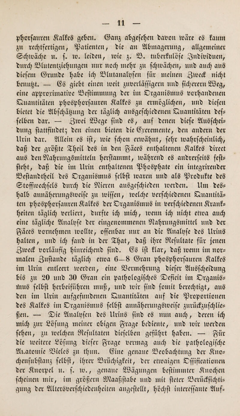 phorfaitrcit Falles gcBcn* ©an$ abgefeimt baüoit märe cd lattm jtt rechtfertigen, Patienten, bic an Slßmagermtg, allgemeiner 0d;mäd;c u. f. m. leiben, mie 5* 23. tuberfulöfe Snbtoibuen, bnrcl; 23lutent$iehungcn nur nod; mehr 51t fd;mäd;eu, unb and; auö biefent ©ruttbe l;abc id; Vlutanalpfeit für meinen ßmeef nid;t benutzt. — ©ö giebt einen mett 5ntoerläffigerit itnb fixerem 2Beg, eine appro(rimattoc 23efitmmung ber im Organismus Oorhanbeiteit Quantitäten phoSphorfaurctt Falles ^u ermöglichen, itnb biefeu bietet bic §llfd;ä£uug ber täglich auögcfd;icbcnen Quantitäten bcf= feilen bar. — ßmet SÖege ftnb cd, auf beneit biefe 5lubfd)et^ bring ftattfinbet; beit einen bieten bte ©,rcremente, beit anbertt ber Urin bar. 3X(leiu cd ift, lote fd;ott ermähnt, fcl;r mahrfd;cütltd;, baß ber größte ^heil beS in beit g'äceS enthaltenen Falles btrect auö ben Nahrungsmitteln h^ß^mmt, mährenb cd aitbrerfeitö feft? fleht, baß bie im Urin enthaltenen Ph°3pha*e etn tntegrtrenber 23eftanbtheil beö Organismus fellft waren unb als ^ßrobufte beS 0toffmed;felS bttrd) bie Steren au3gcfd;iebeit merbett. Um be&s hall aunähermtgSmetfe jtt miffen, meld;c oerfd;iebctteit Quantität ten phoSphorfaurmflalfeS ber OrgantSmttS in Oerfd;tebenctt ^vranfs heiteit tägltd; verliert, bitrfte id; mtd;, wenn td; nid;t etwa aud; ettte täglid;e 2(italpfe ber eingenommenen Nahrungsmittel unb ber gäceS oornehmen mollte, offenbar nur an bie 2lnalt;fe bcö UrtnS halten, unb id; fattb in ber £ha*/ ^rß Nefultate für jenen 3med vorläufig hinretdjenb ftnb. ©3 ift Har, baß meint im nor? malen 3«ftanbe täglid; etma 6—8 ©rau phoSphorfaurett ÄfltfeS im Urin entleert merbett, eine Vermehrung bt'efer 2tu3fd;etbung bt'S ju 20 unb 30 ©ran etn pathologifd;e§ Oeftcit im Organik ntnS fellft herlcifithreu muß, unb mir ftnb formt Berechtigt, auö bett im Urin aufgefmtbenen Quantitäten auf bic Proportionen beS Falles im Organismus fellfl annäheruttgSmetfe jurüd^ttfchltes ßett. — Oie 2litalt;fctt beö UrinS finb eS nun and;, bereu id; mid; jttr Öofttng meiner obigen grage bcbieitte, unb mir merbett fehett, jtt melden Nefultaten biefelleit geführt hafcen. — gür bie mettere Söfnttg bt'efer grnagc oermag aud; bic pathologische Slnatomte Vieles 51t thmt. ©tue genaue Veolad;tuttg ber 3Uto= djenfubftanj fellft, ihrer 23ritd;tgfcit, ber etmaigen Offift'cattoncu ber Knorpel it. f. m., genaue Söäguitgen befttmmter 5Utod;eu fd;ctucn mir, im großem Vlaaßftale mtb mit ftetcr S3erücl’ftcl;ti- gttttg ber 2llteröOerfd;icbenheiteu angcftedt, höd;ft iutereffaute 2(uf=