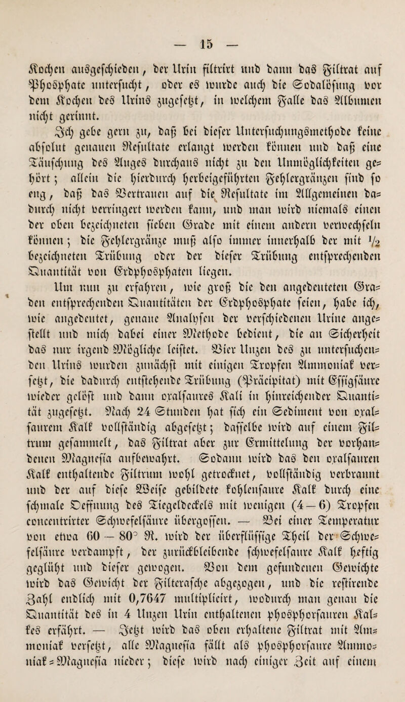 ilodjett auSgcfd)iebcit, ber Urin fUtritt uttb bann baö gtltrat auf ^h°sphatc uitterfudjt, ober eS imtrbc aitd; bte ©obalöfung toor beut ^od;ett beS Urtnö jugefeist, in meinem galle baö 2(lbumcn nidjt gerinnt. Qd) gebe gern $tt, baß bet biefer Untcrfudjungömethobc feine abfolut genauen 0tefultate erlangt werben föntten ttitb baß ritte Täufdjitng beö Slugeö bttrdjauS utd;t jtt beit Unmogltd^eiten ge? hört; allein bte l;ierbitrd) l)erbetgefttl)rtcn ge^lcrgtäitjeit ft'ttb fo eng, baß baS $3crtraueit auf bte 01efultatc tut Sllfgemettieu ba? bttrd) nid;t verringert merbett faittt, uttb man mtrb niemals einen bet eben bejeidjueten fi'ebctt ©rabe mit einem anbern ocrmedjfeltt fönnett; bic fjefylergränje muß alfo trnmer innerhalb bei* mit ll% bejcictyneten Trübung ober bei* btefer Trübung erttfprechenben Quantität von ErbpljoSphaten liegen. Um nun 51t erfahren, mir groß bte bett aitgebcutcteu ©ra? beit entfpredjcitbcit Quantitäten bei* ErbphoSphatc feien, habe t'd;, mic augebeutet, genaue 2inalpfcit bei* üerfc^tcbenett llrtttc attge? [teilt uttb mid) habet einer Sftethobc bebiettt, bte an 0id;erf)rit baS nur irgettb 9ftcgltd)c triftet. 83ier Uttjett beS jtt unterfud;en? bett UrtitS mürben $ituäd)ft mit einigen Tropfen 2lmmoutaf üer? fept, bt'e babttrd) eittfte^enbc Trübung (^räctpitat) mit Efft'gfäure mt'eber geloft ttttb batttt oralfaitreö 3talt tu i;tttrctd)enber Quantt? tat ^ugefebt. 91ad) 24 ©tuitben l;at ft'd) ritt ©ebtment üon oral? faurem Äatf üollftänbig abgefeimt; baffetbe mtrb auf einem %\U trum gefammelt, baS giltrat aber jttr Ermittelung bei* üüri;an? betten SDlagneft'a aufßemahrt. ©obautt mt'rb baS bett oralfauren entl;altenbc g'tltrum too^l getrotfnet, uotlftäitbig verbrannt uttb bei* auf bt'efe SSeife gebtlbete fo^lenfaure ^alf burd) eine fd)titale Qeffttung beö Ttegelbed’elS mit metugett (4 — 6) tropfen concentrirter ©djmefelfäure itbergoffett. — 53et einer Temperatur oott etma 60 — 80° 01. tm'rb ber überflitfftge Thril bei* @d)toe? felfäure ü erbaut p ft, ber jurüdbletbettbe fchmefelfattrc ^alf ^efttg geglüht uttb biefer gemogen. 03ott bem gefunbetten ©emidjte mtrb baS (Vernicht bei* g*ilterafd)c abgewogen, uttb btc refttrenbe 3a^l ettbltd) mit 0,7647 muttiplicirt, moburd) man genau bt'e Quantität beS in 4 Unjen Urin enthaltenen phoSphorfauren Äal? feS erfährt. — 3>ept mirb baö oben erhaltene grittrat mit 2lm? motttaf verfemt, alle SDlaguefta fällt als phoSphorfaure 2tmmo? nt'af ? äftagtteft'a ttieber; bt'efe mtrb ttaef; einiger 3rit auf einem