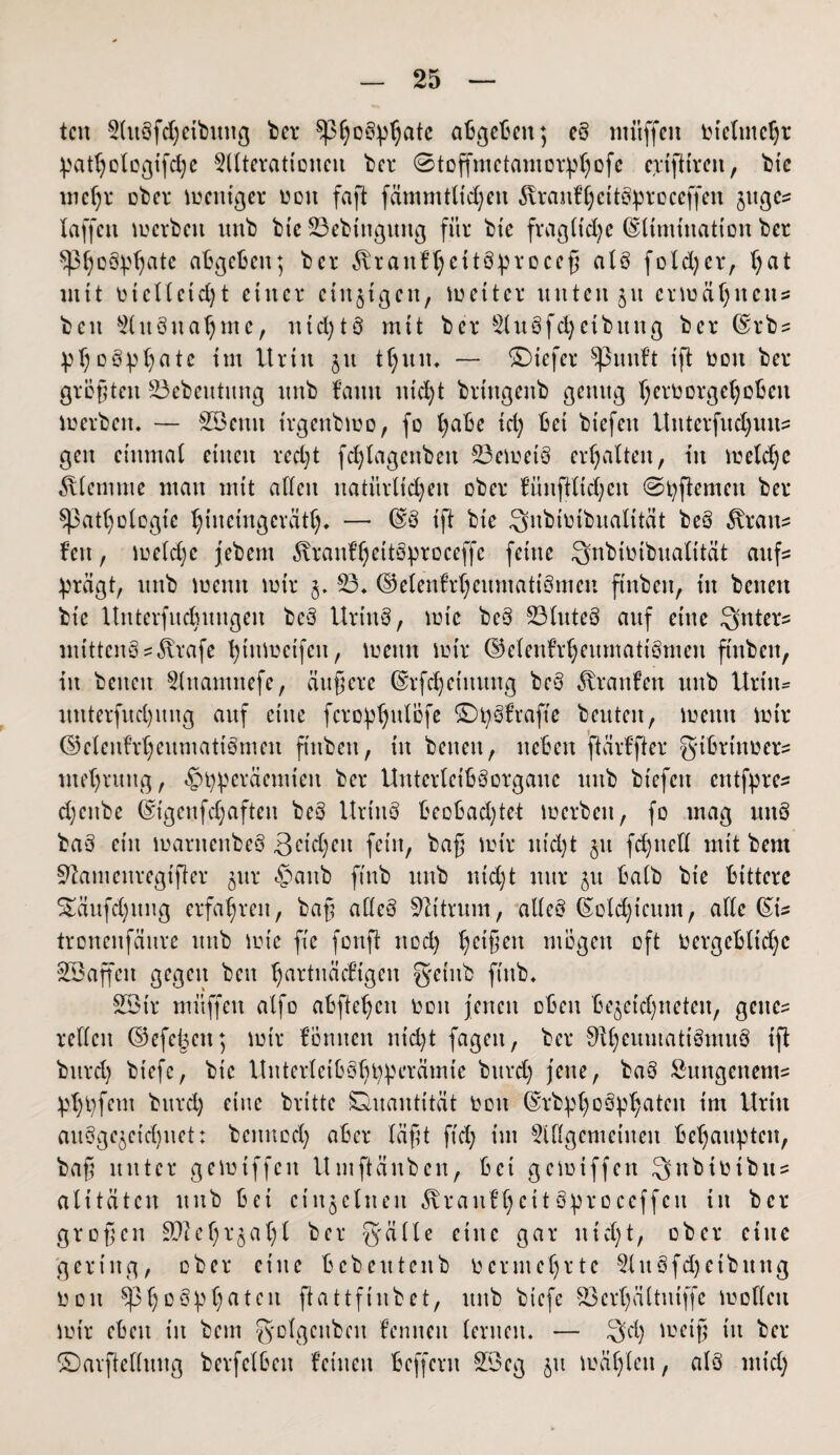 tcn Aubfdjetbuitg ber abgeben; eb muffen Ot'elmcht pathologifdje Alterationen *bcr ©toffmetamorphofe epiftireu, bie meljr ober weniger ooit faft fämmtlidjen 5tran?heitöproceffen jttge? laffen merbeit unb btc 23ebtnguitg für btc fragliche Elimination ber ^hßbptjate abgeben; ber $raitfheit8preceß alb fotdjer, b)at mit otclletdjt einer einzigen, metter unten 31t ermähnen? beit Attbuahmc, md;tö mit ber Aubfdjetbitng ber Erb? Phosphate im Urin 51t t§un. — ©iefer Quillt ift ooit ber größten Söebeutung nnb bann nicht bringenb genug Verborget)oben merbett* — Söenit trgenbmo, fo l)abe td) bei btefen itnterfudjuu? gen einmal einen recht fc^lagenbett 23emetb erhalten, in metdjc Älemiue man mit allen natürlichen ober fünfttid;en ©fernen ber ^Pathologie hmetugeräth* — ES ift bie ^nbioibnalität beb 5tran? fett, metdjc jebem ixranfhettbproceffc feine Snbiotbualität auf? prägt, nnb menn mir 23* Eelenfrheumatibmcii ftnben, in baten bie Unterfncbnngen beb Urtttb, mic beb 23lnteb anf eine Unters mittcnb?$rafe hinmetfen, menn mir ©elenfrheumatibmen finbeit, in beiten Anamnefe, äußere Erfchetttung beb Traufen unb Urtit- nnterfnd)ung anf eine ferophnföfe ©pbfrafte beuten, menn mir ©elenfrheumatibmeit finbeit, itt beiten, neben ftärffter gibrinoer? ntehrung, «£>fyperäemteit ber Unterleibborganc nnb btefen etttfpre? djeitbe Etgeufdjaften beb Urtttb beobachtet merbeit, fo mag nnb bab ein mantenbeb 3eidjeit feilt, baß mir itid)t jn fchttell mit bem Sftamenregtfter jur £>aitb ftnb unb nid;t nur $it halb bie bittere $£äufd)ung erfahren, baß alleb Sftttrum, alleb Eold)tcunt, alle Et? tronenfänre unb mie fie foitft nod) hc*ßen mögen oft oergebltdjc Söaffcit gegen beit hmrtuädügen getitb ftnb* 2Ötr mitffett alfo abflehett ooit jenen oben bejetdjneten, gelte? rellcit Eefe^ett; mir lernten nid)t fageit, ber 0ihenmattbntitb ift bttrd) btefc, bie Uitterleibbhpperämte buvd; jene, bab kungeltem? phhfem bttrd) eine brüte Quantität Ooit Erbph°bp^atcit im Urin aubge$etd)net: bennod; aber läßt ftd; im Allgemeinen behaupten, baß unter gemiffeit Umftänben, bet gemiffen Snbtütbu? alitätcn unb bei einzelnen ^raitftjeit bproceffcit in ber großen SUIehtjaljl ber gälte eine gar ltid;t, ober eine gering, ober eine bcbeittenb oermehrte Anbfdjeibttng ooit ^Phßbphaten flattfinbet, unb btefe S3crhältniffe mollett mir eben in bem golgcitbett lernten lernen* — g'd) metß nt ber ©arftelluttg berfelbcit leinen beffent 2öeg 51t mähten, alb mid;