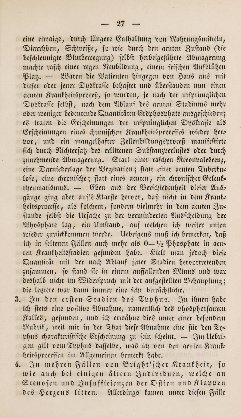 eine ctmaige, burd) längere ©nthaltitng v>oit VahrungBmittelu, SDtarrhöert, ©djmetfe, fo inie burd) beit acuten 3uftoirt> (bte Bcfd)leutttgte BlutBemeguug) fctBft l)evt3etgefü^rtc 2lBmagerung mad)te rafd) einer regen 9teuBtlbuttg, einem frtfd>en SlufBlit^eu splaij. — SSareu bic Patienten hingegen non ®auB attB mit tiefer ober jener SDpBhafte Behaftet uttb itBerftanbeit nun einen acuten föranftjhtBprocefi, fo mürben, je itad) ber urfpritngltchen SD pB hafte felBft, itad) bent 2lBlaitf bcB acuten ©tabiumB mehr ober meittger Bcbcittcitbc Quantitäten ©rbphoBpljate auBgefchtebcit; cB traten bte ©rfd)etttuitgen ber urfprüttgltd)en SDpBhafte atB ©rfd)etttuugcit eiucB d)routfd)cn 5traithjeitereceffeS mfeber ^er? nor, uttb ein mangelhafter 3eltenBtlbungBprcccfj manifeftirte fidj burd) 5fttd)terfa| beö erlittenen ©uBftanjoerlufteB ober burd) junehmenbe s2lBmageruttg. ©tatt einer rafd)ett ^econnaleocenj, eine SDarttiebcrlagc ber Vegetation; ftatt einer acuten SDtBerfus lofe, eine d)rontfd)e; ftatt ctncB acuten, etit d)rcnifd)er©eleitf* rheumattBmuB. — ©Ben auB ber Verfchiebenljett btefer 2UtBs gäuge ging aBer auf B ^larfte tjerbor, bafj nicht tu bent 5vranh hettBproceffe, alB folchem, fonbern vielmehr in bern acuten ßu^ ftanbe felBft bic Itrfadje $tt ber oermütberten 2luBfd;etbung ber 5^3h0ÖVha^e citt Btmftanb, auf melden td) meiter unten mteber jurüeffomnien tu erbe. UeBrtgenö muf id) Bemerfen, bafj td) in feltenen gälten and) mehr alB 0—V2 in acu= ten 3vranh)htBftabieu gefunbett h^* £>telt man jebod) biefe Quantität mit ber nach 5lB(auf jener ©tabtett hnmortretenben gufammett, fo ftanb fte in einem auffallenben SftinuB nnb mar beohcilB nicht int SBtberfprud) mit ber aufgeftedten Behauptung; bic letztere mar bann immer eine fel)r Beträchtliche* 3. 3it beit erftett ©tabten bcB S£i)phu3. Stt ihnen h^e td) ftctB eine pofittoe §lBnahme, namentlich B^B p>horfauren 5\alhB, gefitnbeit, uttb id) ermähne bteB unter einer Befonbent 9tuBrif, loeil mir in ber ^hat btefe SiBnahme eine für beites pl)uB d)araftertftifd)e ©tfdjetnuug ju feilt fd;eint* — 3m tteBrh gett gilt ocut£pphttB baffelBe, maB t'd) oott beu acuten Traufe heitBproceffett im OTgcmetiteit Bemerft h^Be. 4. 3u mehren gälten ooit Bright’fdjer ^raitfhcit, fo lote and) Bei einigen ältcrit Qitbioibuen, m eiche an ©tenofen nnb Q n f tt f f t c i e n 5 e it ber SD ft i e it nnb Etappen bcB ^erjcitB litten. OTcrbiugB fanteit unter btcfcit gälte