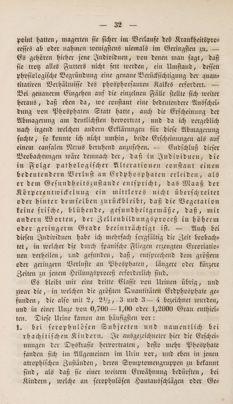 ^omt tjattcn, magerten fte ftdjer ini Verlaufe bc§ föranfljeitöpros ccffcö aß ober nahmen meitigftenö niemals im ©eringften 51t. — ©3 gehören Ijictjcr jene Snbtütbuen, non bcneit man fagt, baf fte troß afieö ^uttcrö ntcl;t fett 10erben, ein Umftanb, beffeit ptjt)ftologtfd)e ©egriinbung eine genaue ä3critcfftd)ttgung ber quait? titatioen Verljältntffe be§ ptyoSpljoEfaureit Äalfeö erforbert» — S3et genauernt ©ingcljeu auf btc einzelnen gälte fteftte ftd) mcitcr Ijerauö, baf eßen ba, \oo conftant eine ßebentenbere SHtöfdjcts bnng 001t Sßljoöpljateu Statt Tratte, and; bic ©rfd)ctnuug ber Slßmagentng am bent(td)ften Ijeroortrat, itnb ba id) oergeßlid) itad) irgeitb meldjett anbcrit ©rHärungcit für btefe Slßmageruitg fnd)te, fo fouittc id) ntd)t untl)tn, ßeibc (Srfc£;einnngcn alß auf einem caufalctt Vcntß ßerutjcnb an^ufdjeu. — ©itbfdjluf btefer 23eoßad)tungen märe bemuad) ber, baf in Sitbtutbncu, bic in gotge pattjologtfdjcr SUtcratto neu conftant einen ßebentenbern 53erIltft an ©rbptjoß^fyatcn crlcibcit, alß er bem ©efunb^eitöjuftanbc entf^rid) t, baS Sftaaf ber körperentmicfelung ein mittlereö nid)t itßcrfd) reitet ober hinter bcmfetßen juriiefßleißt, baf btc Vegetation feine frtfdje, ßlitljcnbc, gefunb^ettgemäfe, baf, mit anbcrit SB orten, ber 3cllcnßilbuitgSprocef tu tjöljerm ober geriitgerm ©rabc beeinträchtigt tft* — Shtdj ßei btefeit Subiotbuen t;aße id) mdjrfad) forgfättig btc 3Ht ßcoßadjs tet, in me(d)cr btc bnrd) fpanifdjc gl t egen erzeugten C5rcoriati neu oer()ctien, t;itb gefnnben, baf, entf^redjcitb bent großem ober geringem Verdufte an ^oö^aten, längere ober fürjere ßeiteit 51t jenem ^ethtngö^roeef crforbcrltd) ftnb* ©3 ßletßt mir eine britte (Staffc 001t Itrinen übrig, uttb jmar bic, in meid)eit bic größten Quantitäten ©rbpljoöpljßte ges fitnben , bic alfo mit 2, 2V2, - 3 itnb 3—4 ße^etd)nct mürben, nnb in einer Un^c Oon 0,700—1,00 ober 1,2000 ©ran entl)tcU tctu ©iefe Itriitc tarnen am fänfigften oor: 1. ßei fcropfyulüfcn ©nßjceteu nnb namentltd) ßei rf ad)tttfd)en ^inbern. Qe anöge^cicfynetcr ^icr btc (Srfd;ci= nnngcit ber ©^Strafte ßeroortraten, befto ntefr $ßl)0£tyf)ate fanbett ftd) im SlUgentcinen im Urin oor, nnb eßen in jenen atroptjifdjen 3uftänbcit, bereit Stymptomengriq^cit jtt ßefannt fiitb, alö baf fte einer meitern ©rmätj itititg ßebitrfteit, ßei 6vtitbern, 10etd)c an fcropljulöfcn «&autaitöfd) lägen ober ©e=