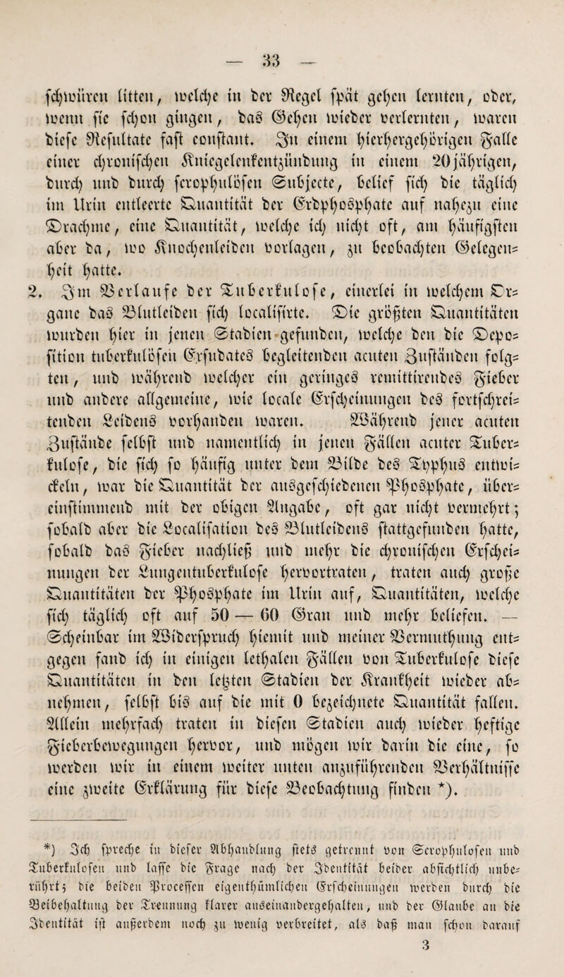 fd)Untren litten, mcld)e in ber Siegel fpät gelten lernten, über, menit fie fd)oit gingen, ba§ ©ehcit lieber »erlernten, marcu biefe ^iefnltate faft conftont. Qu einem ^ter^erge^ürtgen galle einer djrontfdjeit ^niegelenfentjnnbnng in einem 20jährigen, bttrd) itnb burd) fcrophulöfett <Subjcctc, belief fid) btc tägltd) im Urin entleerte Quantität ber ©rb^o^atc auf nahezu eine ®rad)me, eine Quantität, me(d)e td) itid)t oft, am ^äuftgften aber ba, tue ^ncdjenletben ü erlagen, jtt beobachten Belegen? heit ^atte. 2. 3m Verlaufe ber SEuberfulofe, einerlei in meld)cm IDr* ganc baS 231utletbeit fid) localtfirte, £)ie größten Quantitäten mürben h^1* in jenen Stabten gefunbcit, mcld)c beit bie &)cpo? fttiott tuberMöfeii ©rfubateö beglettenbeu acuten 3uftänben folg= ten, ttnb mätjrenb meid)er ein gertttgeö remittireubeö gteber mtb aubere allgemeine, mic locale (£rfd)ettutngcu bcö fortfd)ret= tcnben Seibeitö oerhattben mareiu 2Öäl)renb jener acuten 3uftäube felbft ttnb namentlich in jetten gälten acuter Zubers fulofe, btc ftd) fo hüuftg unter beut 23ilbe be§ Stt)pl)u§ entmin dein, mar bie Quantität ber aubgefd)iebencu ^3^oSp^atc, über= einftimmenb mit ber obigen Eingabe, oft gar nicht oermehrt; fobalb aber bie Socalifatioit beb 231utlcibenb ftattgefmtbeu hatte, fobalb baö gteber ttad)lieg ttnb mehr bie d)roittfd)cn ©rfdjets nttttgen ber SungeittuberMofe hcl‘ÜDUraten, traten aud) grofe Quantitäten ber ^3h°^v§ale btriu auf, Quantitäten, meldjc ftd) tägltd) oft auf 50 — 60 ©ran ttitb mehr beliefen, — 0d)etnbar im 2Btbcrfyrud) mtb meiner S3ernutthuug ent¬ gegen fanb td) in einigen lethalen gälleu ooit ^ubert’ulofe biefe Quantitäten in beit leisten Stabieit ber ^raitl’heit mteber ab? nehmen, felbft btb auf bie mit 0 be$etd)itctc Quantität fallen, 2llleitt mef)rfad) traten in btcfcit (Stabten and) mieber hcftlgc g-ieberbemeguttgen h^oor, ttnb mögen mir barin bie eine, fo merbeu mir in einem metter unten an^uführenbett 23erhältittffe eine jmette ©rflärung für btefc ^Beobachtung ftnbett *), *) Scf) fyverfje in btefer StBfyanbtnng ftetö getrennt non (Scrobfnttofen mtb SuBerfnfofett mtb taffe btc §rage naef) ber Sbentftät Beibev aBjtdjtlid) nnBe- vüBjrt5 bie Beibett Sßvbceffen eigentfjümlidjett (Srfdjeinungeti tnerbett burct) bie 33etBef)altnng ber Trennung ftarer aii$einanbergel)alten, utib ber ©tauBe an bie Sbentität ift auferbeut itod) ju toenig verbreitet, ali3 bafj man fefjott baranf 3