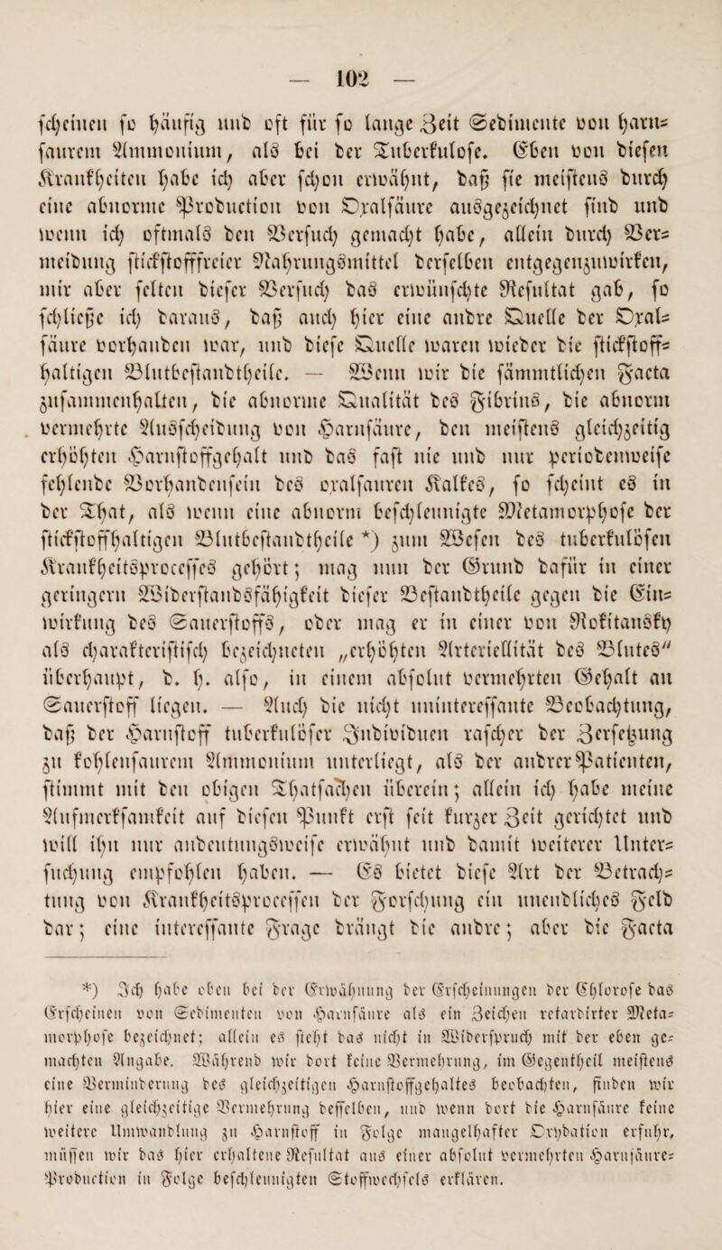 (dritten fo gättfig mib oft für fo lange 3üt ©eBiuientc een gartts fauvem Slmmcuium, als Bei Ber SmBerfulofe. ©Ben reu Btefen 5tranfC;cttcu X;aBc id) aBer fei)eit ermägttt, Bag fte meiftettS Bttreg eine aBuerutc $)3roBitctiott een Djalfättre auSgejctdjnet ftttB mtB meint id) oftmals Ben $3erfud) gemacht gaBc, allein Bnrd) 23crs nteiButtg ft t cf ft o fffv c i e r SftagruugSmittel BerfelBeit eittgegenjuimrfcn, mir aBer feiten Biefcr SSerfud) BaS crlminfcgte Sftefultat gaB, fe fd)liege id) Baratts, Bag and) gier eine attBre Duelle Ber JDjrals fanre tocrgattBcn mar, unB Biefe Duelle mareit mieBcr Bie fttefftoff5 galttgcn 23littBegaitBtgei(e. — &Bettn teil* Bie fämmtlid)eit g-acta jnfammcngaüett, Bie aBnevute Dualität BeS gtBrtnS, Bie aBttornt nermegrtc 2(itSfcgetBititg een «gtarttfäure, Ben ntetflenS glctd)äeittg erregten ^arnftcffgegalt tute BaS faft ttic ttttB nur ^crioBemeeife feglettBc SöerganBeufeiit BeS eralfattrett 5\alf’eS, fe fcgciitt eS in Ber £gat, als meint eine aBttorm Befd)leinttgte £D?etamor:pgofe Ber ftufftoffgalttgen SölutBeftaiiBtgcile *) juut SBcfett BeS tiiBerfulcfen 51'raufgeitSproccffcS gegort; mag nun Ber ©nniB Bafitr in einer geringem SöiBerflaitBSfägtgfeit Biefer £3eftauBtgctlc gegen Bie ©ins mirl’mtg BeS ©aiterftoffS, eBer mag er in einer eott 9iefitaitSft) als cgaraf’teriftifcl) Begegneten „ergegten 5(rterieflität BeS 23(uteS iiBergaupt, B. g. alfe, in einem aBfolitt eerme'grtett ©egalt an 0aiterfteff liegen. — 5lttd) Bie niegt tutintereffante 23eeBad)tmtg, Bag Ber ,v>arnfleff tuBerf’ulöfcr SiiBtiuBiteit rafeger Ber 3^‘fe^uttg 51t fcglenfaurem 5lmmoittitut unterliegt, als Ber auBrerPatienten, ftiinmt mit Bett eBigen %gatfacgeu itBerettt; allein td) l)aBe meine 9(itfmer¥famfeit auf Btefen ^3ituft erft feit f’ttr^er 3üt gerichtet ttttB null igtt nur aiiBeutiutgSmeife ermähnt unB Bamit weiterer Unter- fttcgttug empfehlen gaBett. — (5;S Bietet Biefe Slrt Ber s23etrad)s titug eott vanfgettS^reeeffett Ber gerfditttg ein utteuBltcgeS g-elB Bar; eine üttereffante gragc Brättgt Bie attBre; aBer Bie gaeta *) %d) f)aBc cBcn Bct bei (5'vwagnnng bei- (5‘rfcgeinnngen bei Gtglovofe bae> (Srfegeinen von (Sebimenteit von ^minfänre ats3 ein 3cidT;en retarbirter äJieta* morggofe begegnet; allein eä ft egt baä niegt in Söibetfprucg mit ber eben gc^ machten Angabe. üffiagrenb mir bovt feine 93ermegvnng, tm ©egetttgeil meiftenö eine SBerminbermtg bc6 gleicgjeitigen .Iparnftoffgegalteä beobachten, finben wir gier eine gleichzeitige 33ermegrnng beffclben, nnb wenn bovt bie 4>arnfanre feine weitere Umwanblnttg jit öarnftoff in ^eUgc mangelhafter Debatten erfitgr, in ft ff eti wir baes gier crgaltene Slefultat aiw einer abfolnt vermegvteit «!parit|aitre= ^robtietion in $olge befcglennigten <3toffn?ccf;feiö evflaven.