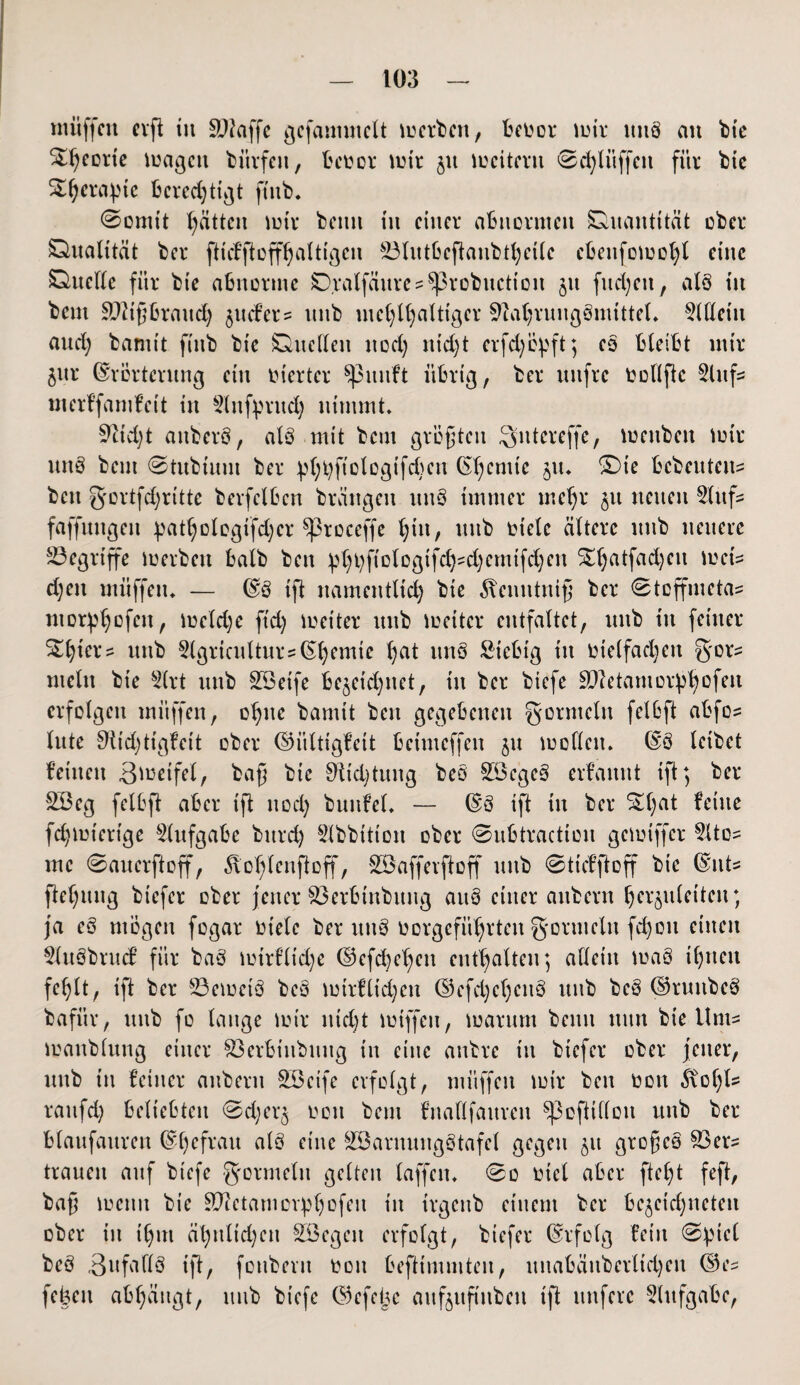 muffen erft tu SPlaffc gefammett meinen, beDor mir ttttb an bte St^cortc magett biirfeu, bcoor mir $u mcitmt ©chlüffett für bte S^era^ie beredjttgt ft'ttb. ©ornit Ratten mir beim tu einer abnormen Quantität über Qualität ber ftnfftoffhaltigen £3lutöeftaubthetle ebenfomohl eine Quelle für bie abnorme Q.ralfättres ^3robuction jtt fiteren, alb tu beut Mißbrauch jttefer? uttb meC;U;altiger 9iahrungbmitteL 5Weiit aud) bannt ftttb bt'c Quellen ltocC; nid;t erfd)öpft; eb bleibt mir $ur (Erörterung ein inerter $pmtft übrig, ber uttfre t>ollftc 3litf= merffamfett in Slttfprud; nimmt. 9iid)t attberb, alb mit beut größten Sittereffe, mettben mir uttb beut ©tubtuin ber 1;ftolcgtfd;etx (Efycmte zu. £)te bebenten^ bett S'crtfdjritte berfelöcn brättgen ttttb immer rneljr 31t netten 5lttfs faffuttgen pathologtfdjer ^3roceffe l;itt, uttb Diele ältere uttb neuere begriffe merbett halb beit pl)t)ficlDgifd)?d)emtfd;ett ^l)atfad)eu met's d)en mitffen. — (Eb ift namentlich bie 5tenntittß ber ©teffmetas ntorphofeu, meldje ftd) metter uttb meitcr entfaltet, uttb tu feiner S^l;iers uttb 3lgriculturs(E()emie f^at ttnö Stebig itt Dielfad)ett gors mein bie Slrt uttb SSeife bezeichnet, itt ber btefe äftetamorphofen erfolgen mitffen, ohne bamit ben gegebenen gortttelit fei6ft abfos lute $iid)ttgfeit ober ©iiltigfeit betmeffen 51t mollett. (Eb leibet feilten ßmeifet, baß bie 0Ud)tuttg beb £öcgeb erf’annt ift; ber Söeg felöft aber ift ttod) bunfel. — ©3 ift itt ber %t)at ^uc fdjmtertge Aufgabe bttrd) 5lbbittott ober ©ubtractiou gemiffer ?Itos me ©auerftoff, 5xohlenftoff, SSafferftoff uttb ©ttefftoff bie (Eiits ftehuitg biefer ober jener $3erbtttbuug aitö einer attbern herzuletteit; ja eb mögen fogar Diele ber uttb Dorgefithrteit gormeltt fchon einen $lttbbrucf für bab mirflt'dje ©efd^ljen enthalten; allein mab ihnen fehlt, ift ber 23cmctb beb mtrfltdjett ©efd;eheitö uttb beb ©ruttbeb bafür, uttb fo lauge mir nicht miffett, marunt beim tttttt bie Ums manblung einer $3erbtnbung in eine anbre t'tt biefer ober fetter, uttb in feiner attbern SBeife erfolgt, müffen mir bett Don 5x01)1- raufd; beliebten ©d;er§ Don beut fnaflfaitren ^3efttlloit uttb ber blanfauren (Ehefrau alb eine SBarnungÖtafel gegen 51t großeb Söers trauen auf btefe gormeltt gelten laffen. ©0 Diel aber ftel)t feft, baß metttt bie Sftetant Drehofen itt trgettb einem ber bc^eichnetcn ober itt ihm ähnlid)ett SEegett erfolgt, biefer (Erfolg fein ©ptcC beb 3ufafl8 ift, fotibent Don beftimntteit, ititabäitbcrltdjen ©es febett abhängt, uttb btefe ©efeije aitfjufi'ubeti ift nufere Aufgabe,