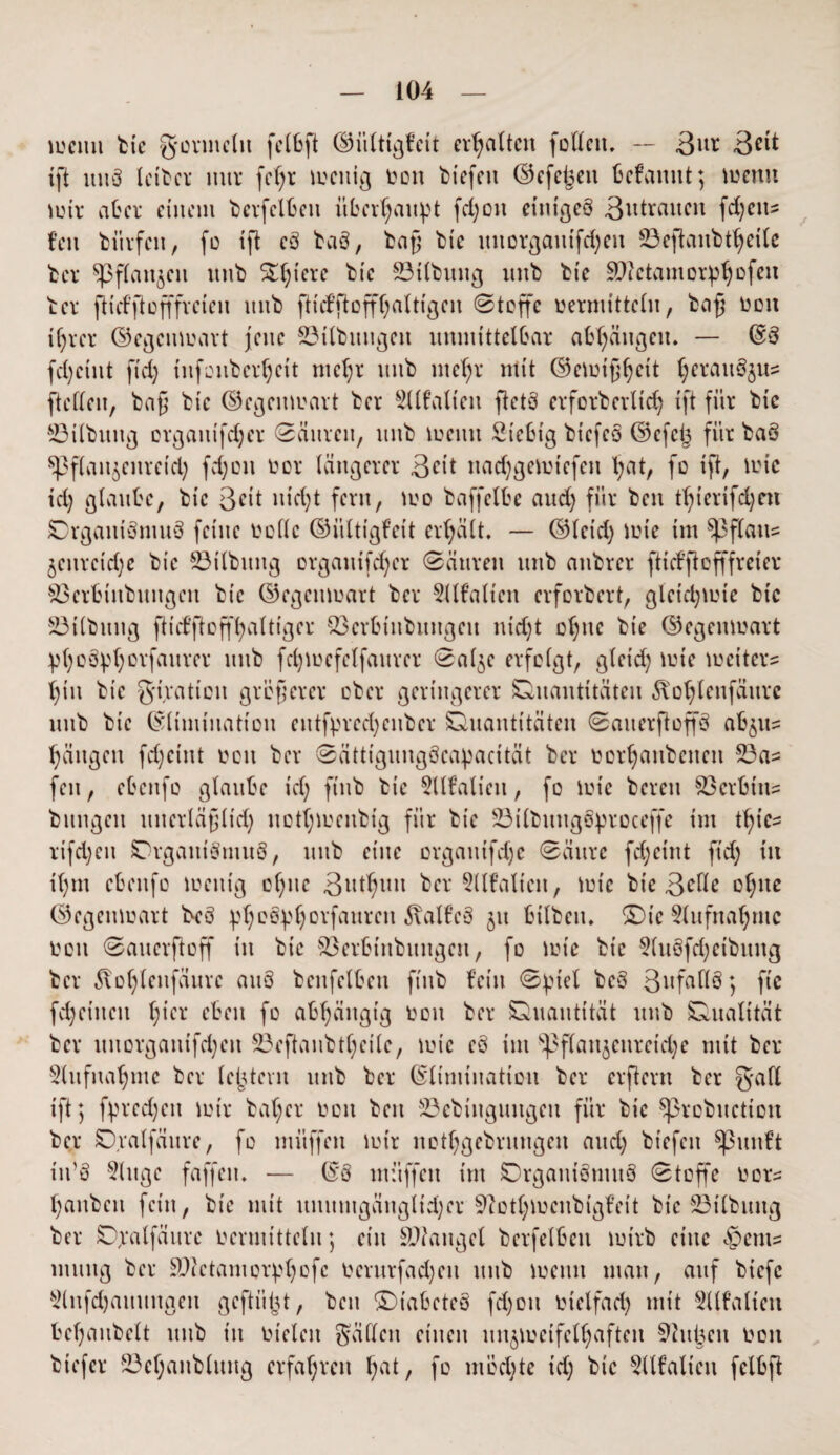 wenn bic gormclit felbft ©iitttgfcit erhalten foHcit. -- ßnx 3eit tfi uuS Iciter mtr fc()t wenig ron tiefen ©cfcijeit befattnt; wenn wir ater einem berfclbett überhaupt fd)Ott einiges 3utraucit fd)cns= fen bürfcit, fo ift cS baS, baß bie uitorgaittfd)eu ©eftanbtheile ber ^pfianjen unb Spiere bic ©Übung unb bie äftctamorphofni ber ftiefftofffveieu unb ftiefftofffaltigen Stoffe »ermitteln, baß ron üjrer Gegenwart jene ©Übungen unmittelbar abfydugen. — @3 fd)cint ftd) t lifo überleit mcf;r unb mehr mit ©ewißheit (;erauöjns ftcllcn, baß bic ©cgcitmart ber Sllfalien ftetS erforbcrltd) ift für bic ©Übung orgaitifdjer Säuren, unb weint Stetig biefeö ©efeij für baS ^Pfian^eitretd) fd)on ror längerer ßeit nachgcwicfcn hat, fo ift, wie id) glaube, bic 3<üt nicht fern, wo baffelbe aud) für ben tf>ierifd;eu Organismus feine rolle ©ültigfett erhält, — ©leid) wie im Apflaus jenrctd)e bie ©Übung orgauifdjer Säuren unb anbrer ft t cf ft o ff fr e i er ©crbütbuitgcit bic ©egenwart ber 5llfalieit erforbert, gleichwie bic ©Übung fticfftofffyaltigcr ©erbtttbungeu nid)t ol)uc bie ©egenwart phoSphovfattrer unb fd)Wefelfaurer Sal^e erfolgt, gleich wie weiter? tjin bie g'iratton größerer ober geringerer Quantitäten 5\otfleiifänrc unb bie ©limiuation entfprcd;enber Quantitäten SaiterftoffS ab^ Rängen fd)cint reu ber Sättigungöcapacität ber rorljanbcitcn ©a= fen, ebcitfo glaube id) fttib bie Sllfalien, fo wie bereu ©erbitt? bungeit unerläßlich not()irenbig für bie ©ilbuitgSproceffc im thie? rifd)eit Organismus, unb eine organifdje Säure fd;eint ftd) iit i()tn ebcitfo treitig o()ue Schutt ber Sllfatien, wie bie 3^Üc of)itc ©egenwart bcö pheSphorfaurett 5fal£eS 511 hüben, ©te Aufnahme ron Sauerftoff ttt bic ©erbittbuugen, fo wie bic 5luöfd)ctbititg ber 5tof)leitfäurc auS benfelbeti ftttb fein Spiet beS 3rfatl3; ftc fd)ctitctt ()tcr eben fo abhängig ron ber Quantität unb Qualität ber uuorgatttfd)ctt ©eftanbtl)eile, wie eS int bpfla 113e 11 reid;e mit ber 5lufual)ine ber (extern utib ber ©Itniination ber erftern ber galt ift; fprcd)ctt wir bal)cr ron ben ©cbiitgmtgeu für bic Sprobttction ber Oralfäure, fo müffen wir nothgebrutigeit and) btefeit Sßunft in’S 5litge faffeit. — ©3 müffen tut Organismus Stoffe ror? l)aitbeu fettt, bie mit unumgänglicher Sftothwenbigfeit bic ©Übung ber Ojralfaure rermittelu; ein ©laitgel berfelbett wirb eine «gient? iituitg ber ©ktaniorphofc rerurfad)en unb wenn man, auf biefe 5lnfd)auttngett gefügt, ben ©tabcteS fd)oti rielfad) mit Sllfalteit befaubclt unb in rieten gälten einen unzweifelhaften ©ltpeit ron btefer ©et)aitblung erfahren hat / fo möchte id) btc 5llfalieit fclbft