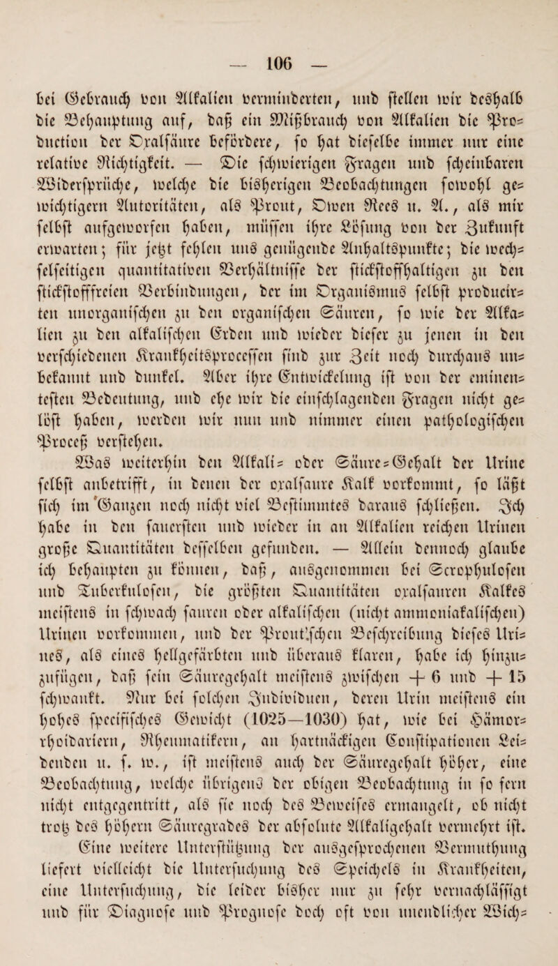 LOG bei (Gebrauch üon 2dfaliett vcrmtitberten, unb fidlen tutr bcSljalb bte ^Behauptung auf, baß ein 992tßbraitd) non 2llfaliett bte tyrc* buetioit ber Oralfäurc Bcförbere, fo t^at btefelbe immer nur eine relative 9Ud)ttgfcit. — ©ie fdjtvierigett fragen unb fdjciuBaren £Siberfprüd;e, tveldje bie Bisherigen ^Beobachtungen fotüo^l ge? nichtigem Slutoritätcn, als Sßrout, Omen SfteeS tu 51., aIS mir fclbft aufgetvovfen haben, muffen ihre SBfung von ber ßufrwft ertvarten; für je^t fehlen uuS geuügenbe 5lnhaltSpunftc; bte tved)s fclfcittgcn quantitativen 93erhältniffe ber fh'd’fioffhaltigen $tt beit ftid’ftofffrcicn 93erBinbungen, ber im Organismus felbft probuctrs ten imorgaitifd)ctt 51t beit organtfdjcit (säuren, fo lute ber 5Ufa- lictt £tt bett alfaltfd)eit (Srbett unb tuieber biefer ju jetten in ben verriebenen ßranfhcitSproccffen ftttb jttr Qdt ned) burdjattS uns® Begannt unb bunfel. 5lber ihre (Snttutcfelwtg ift von ber eminent tefteu 23ebeutung, unb ehe tuir bte eittfdjlagenben fragen nid;t ge= lefl haben, werben mir nun unb nimmer einen pathologtfdjen •^3roce§ vergehen. 23aS weiterhin bett 5(lfalU über Säuregehalt ber Urttte felbft aubetrifft, in betten ber oralfaure S\alf vorfommt, fo lägt fid) int ©aitjett nod) nicht viel 93cfHmmteS baraitS fd)lteßen. Q>d) habe in ben faucrfteit unb tvt'eber in an 5llfaliett reichen Urttten große Quantitäten bcffelben gefunbett. — 5lllettt bemted) glaube td) Behaupten 51t fonnen, baß, ausgenommen bet Scrophulofcit unb ©ubcrfttlofen, bic größten Quantitäten ojalfauren 3talfcS mciftenS tu fd) tu ad) faitrett ober alfaltfdjeit (ntd)t ammontafalifdjen) Urtneit oorfotumen, unb ber ^rout’.fdjen 23efd;rcibung biefcS Uri* neS, als cttteS hfÜgefärbtett unb überaus flauen, ha^e td) hinaus jufitgen, baß fct'tt Säuregehalt mciftenS jtuifd)ett + G unb + 15 fd)tuauft. 9htr bei fold)ett Snbtvtbuen, bereu Urin mciftenS ein X;ohcS fpccififdteS ©ctuid)t (1025—1030) h^t, tute bet «gtämors rhotbartertt, SUjeumatiferu, an h^rtttädigen (Sonfttpattoncu &cis benbett tt. f. tu*, ift mciftenS and) ber Säuregehalt h’bhcr, e^nc S3eobad)tititg, tucldjc übrigens ber obigen Beobachtung t’tt fo fern uid)t entgegentritt, als ft'c nod) bcS BctuctfcS ermangelt, ob nid)t tvo(3 beS hohem SäurcgrabcS ber abfolutc Sdfaligehalt Vermehrt ift. (Sitte tueiterc UnterfUt^uug ber attSgefprodjenen Bermuthuttg liefert vielleicht bte Uttterfud;ung beS SpcidjclS in Krankheiten, eine Unterfudjmtg, bte leiter bisher nur 51t fe()r vcritad)läfftgt mtb für ©iagitcfe mtb ^roguofe bod) oft von unenbltdter B3td)-