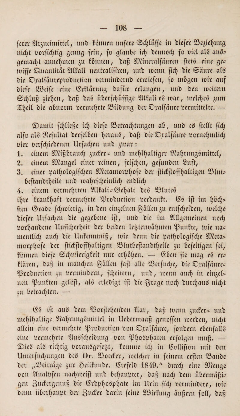 fever Slrjucimittct, unb fömtcit ttnfcre @d;litffe tu btefei* 33e$iel;itug nicht üorfi'd;ttg genug fern, fo glaube id; betutod; fo lud alb attbs gemacht amtc^mctt 51t fömteit, baß äftiueralfäureit fletö eine gc^ toiffe ühuantität Sllfalt neutraltfiren, mtb wenn ftd; bte 0ättrc alb bte Ovalfdurc^robucttou oermtitbcntb ertuiefen, fo mögen mir auf btefe Söeife eine ©rfläntng bafitr erlangen, unb ben wettern 0d;luß jiehett, baß bab itbcrfd;üfftgc 5ilfalt eb mar, tocld;eb 511m S£l;eil bte abnorm vermehrte 23tlbuitg ber 0;ralfäitre vermittelte. — ©anttt [erließe id; btefe ^Betrachtungen ab, mtb eb fieflt ftd; alfo alb Sftefultat berfclben ^eraub, baß bte SDjraffäure oernehmlid; vier Oerfd;tebeitcn Urfad;ett unb ^toar: 1. einem Sftißbrattd; juder= unb me^l^altt'ger Sftahntngömittcl, 2. einem SDiattgel einer reinen, frifd;eit, gefitnbett Sn ft, 3. einer patl;otogifd)cn SOfetantorphofc ber fticbßoffßattigen 53lut= beftaubtl;eile unb ioal;rfd;ctulid; enbltd; 4. einem vermehrten 5llfatt?©e^alt beb 33lttteb il;rc frattffyaft Vermehrte Sßrobuction Ocrbauft. ©b ift tut l;öd;s ften ©rabe fd;totertg, tu ben einzelnen g'ällen 31t eutfc^eibeit, toeld;e btefer Urfad;ett bic gegebene ift, unb bte im OTgemctnen ttod; oorhaitbcne Uufid;crl;eit ber beibett le^termä^ntcu fünfte, tote na^ metitlid; and; bic Unfentittttß, tote betttt bte ^atl;ologifd;c S)?cta= morphofe ber ftid’ftcffl;altigen 23lutbeftanbtl;eile jtt befetttgen fei, fonnen biefc ©dßoierigfctt nur erl;Öl;ett. — ©ben fte mag eb er* flärctt, baß in matteren ^fällen faß alle 83erfttd;e, bt'e SD^alfäure^ Sprobuction $u oerminbern, fd;eitent, unb, toenu and; tu ein^els neu fünften gelöß, alb erlebtgt ift bic gragc ttod; burd;aub ttid;t jtt betrachten* — ßb ift attb beut S3orjM;citbcn Har, baß toenu ^ttifer? mtb mel;ll;altige 9uil;rungbmittcl ttt llebermaaß gettoffett toerbeu, nid;t allein eine vermehrte ^3robucttoit oott SDxalfättre, fottbent ebenfalls eine oermcl;rtc 2(ttbfd;cibmtg oott Spho&Phatcit erfolgen muß. — £)teb alb richtig ooraubgefept, fonttne id; itt (Solltfiou mit bett Uuterfud;uitgeu beb Dr. 23oecfer, toeld;er in feinem elften SBanbe ber „Beiträge jttr <£>etlfuitbe. (Srcfclb 1849. bttrd; eine §D?ettgc oott 3lttaU;fcu ttad;toeiß unb behauptet, baß ttad; bem übermäßig gett Bttd’evgeituß bie ®rbp(;obpl;ate tut Urin ftd; oernttubere, tote betttt überhaupt ber Sntfex barttt feine SSirfuttg äußern fofl, baß