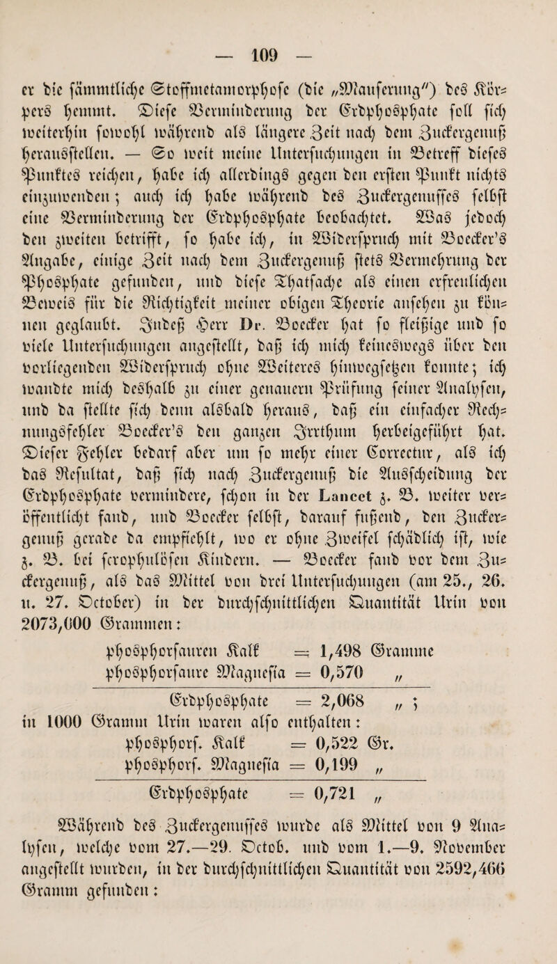 er bie fämmtlicfye ©toffmetamoiidjofc (bk „SDkutferung) be§ föors pcrö Ijentmt. SDtcfe $3crmtitberuitg bcr ©rbpl)Oöpl)ate foll ftcf; mcitcrljtu fomoljl mäljrcttb alö längere 3dt nad) bem 3ucfergemtß tjerauöftetleu. — 0o mett meine Uttterfitd)ungen in betreff biefeä ^pnnfteö reichen, l)abc td) aflcrbtitgö gegen ben elften ^3nnlt nichts etnjumettben; and) td) fyabe mätjrenb be§ ßncf’ergenitffeö fclbft eine $3ermtttberung ber ©rb}d)0£tyljatc beobachtet* 2Ba3 jebod) ben jmciten betrifft, fo Ijabe td), in Sötberfprud) mit 23oecb’er’ö Angabe, einige 3dt nad) bem 3od’ergcmtß ftetö $3ermcfjrung bcr spt)cety()ate gefnttben, itnb biefe SDjatfadte alö einen erfrenlt'd)en 23emei3 für bie Sfticfytigfeit meiner obigen ^fjeorte attfeljen jtt f’btts nett geglaubt. Qttbeß £err Dr. 23occfer l)at fo fleißige itnb fo oiele Unterfnd)itngen angeftdlt, baß id) mtd) fetnc3meg8 über ben Oorltcgetibeit SBtberfjmtd) oljne SÖeitercS fjtttmcgfc^en f’onnte; td) maitbte mt'd) beofjalb ju einer genauem Prüfung feiner 2lnalt)fen, itnb ba fieflte ftd) beim alobalb Ijerauö, baß ein einfacher 91ed)s mtttgöfdjler S3oecfer’ö ben ganzen Qrrtljum herbeigeführt hat* ©tefer geiler bebarf aber um fo mefjr einer ßorrectur, al§ td) ba§ ^cfultat, baß ftch nad) 3nd?ergettuß bie 2lu§fd)etbttng ber ©rbpl)o§pl)ate Oermittbere, fd)on tu ber Lancct 3. 23. toeitcr Oers bffentlid)t fattb, ttttb 23oeifer fdbft, barattf fttßettb, ben &\\dex* gettttß gerabe ba empftdjlt, mo er oljne 3 todfei fd)äbltd) ift, mie 3. 23. bet fcropljulofen Stübern. — 23oecf’er fattb oor bem 3u- efergenuß, ale> ba§ Tlittd oon bret Uttterfud)ungen (am 25., 26. tt. 27. Qctober) tu ber burdjfdjnittltdjen Quantität Urin Oott 2073,000 ©rammen: idjotfytjorfauren 5\all’ =; 1,498 ©ramme pljoöptjorfaure SWagneffa == 0,570 „ ©rbpljottyljate = 2,068 „ ; in 1000 ©ramm Urin toarett alfo enthalten: ptjo^tjorf. ^at£ = 0,522 ©r. ptjottyljorf. Sftagnefta = 0,199 „ ©rbpljottytjate = 0,721 „ SBäljrenb be§ 3od’ergeuuffeö mürbe als Mittel oott 9 2lttas U)fett, iodd)e 00m 27.—29. Qctob. ttttb 00m 1.—9. Sftoüember angeftdlt mürben, ttt bcr burd)fd)uitttid)cn Quantität oott 2592,466 ©ramm gefttnben: