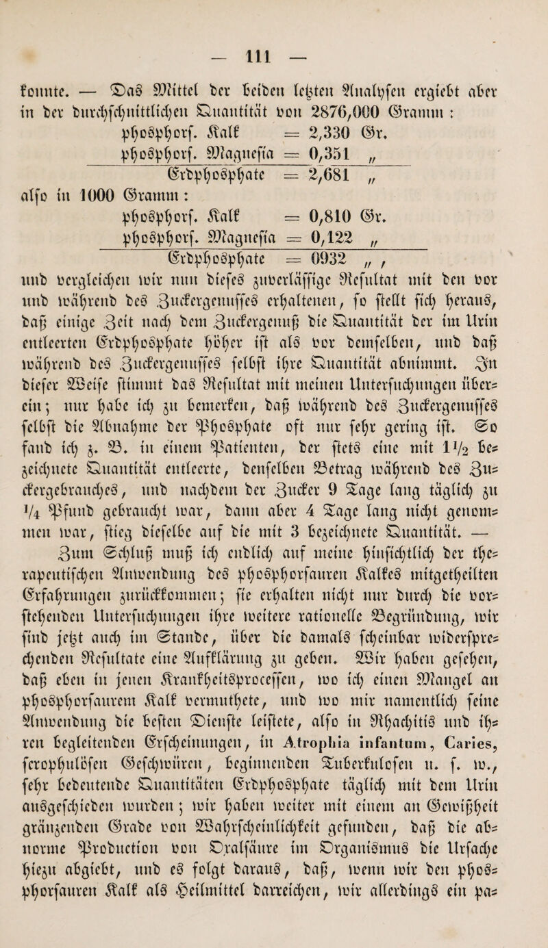 t’ottnte. — ©a§ Büttel bei* betbett testen 9lnalt;fen ergfebt aber in bei* burchfd;ntttltd)eu Quantität l?on 2876,000 ©ramm ; 5?alf: == 2,330 ©r, ^oöp^orf. SWagnefta = 0,351 „ ©rbpl; üö^atc == 2,681 ~ alfo tu 1000 ©ramm: ^o§pl)orf. 5\alf — 0,810 ©r, yho&bhDVf» SPiagitefta == 0,122 „ ©rbp^ogp^ate = 0932 „ , uttb ücrgleidjen mir nun biefeö jimcrläfftgc 9tefultat mit bett üor uttb mä^renb be3 3ud;ergenuffe3 erhaltenen, fo [teilt ftd) herauö/ bag einige ßet't tt ad; bent äuddgeuug bie Quantität bei* im Urin entleerten ©rbphoöphate hoher ift alö oor bemfelbe.it, uttb bag mährenb beS BudergettuffeS felbft ihre Quantität abnimmt, Sn bt'efer SSetfe fttutmt baö bRefultat mit meinen Untersuchungen itber= ein; nur habe ich jtt bemerken, bag mährettb be§ 3ud’ergenuf[e3 felbft bie Abnahme ber $Ph°^ate °ft m[X f*h* gering ift, So fattb id) 8* 23* tu einem Sßatteuten, ber ftetö eine mit IV2 be* jeid;itetc Quantität entleerte, bettfelbett 23etrag mährettb beg ßus dergebraudjeä, ttttb nad)bem ber 3uder 9 Sage lang tagltd; 51t V4 ^Pfunb gebraudjt mar, batttt aber 4 Sage lang ntd;t genom* men mar, flieg btefelbc auf bie mit 3 be^etd;nete Quantität, — 3um (Schlug mufj id; enbltd; auf meine hmftd;tlid; ber the- rapcutifd)ett Stnmenbuug bcö ^h°^^0lfauren ^alfe§ mttgetheilten (Erfahrungen ^urüdfommett; fte erhalten ntd;t nur bttrd; bie oor? ftehenbeu Untersuchungen ihre meitere rationelle 23egrünbuug, mir fittb jeijt and) tut Staube, über bie bamalö fcheinbar mtberfpres d;eitben 9tefultate eine Sluffläruug jtt geben, SBir haben gefd;en, bag eben tu jenen ^raitfhUt&proceffen, mo id; einen Mangel an ^ho^horfaurem $alf rermuthete, uttb mo mir namentlich feine Stnmenbuttg bie beftett ©teufte leigete, alfo in 9U;ad;itt3 uttb ig* reit begleitenbeit ©rfcheiuungett, in Atropliia infantum, Caries, fero^htdofen ©efd;müreu, begiitnettben Subedttlofeit tt* f, m., fegr bebeittettbe Quantitäten ©rb^h^hate tägltd; mit bent Urin auögefd)teben mürben; mir haben meiter mit einem an ©emighett gränjettbeit ©rabe oott 233ahrfet;einlid;€ett gefuttben, bag bie ab= norme ^3robuctton 001t Qralfättre im Organismus bie Urfad;e hieju abgiebt, uttb eS folgt barattS, bag, menn mir beit ^f;0^ ^horfauren ^alf als Heilmittel barretd;en, mir allerbtttgS ein pas