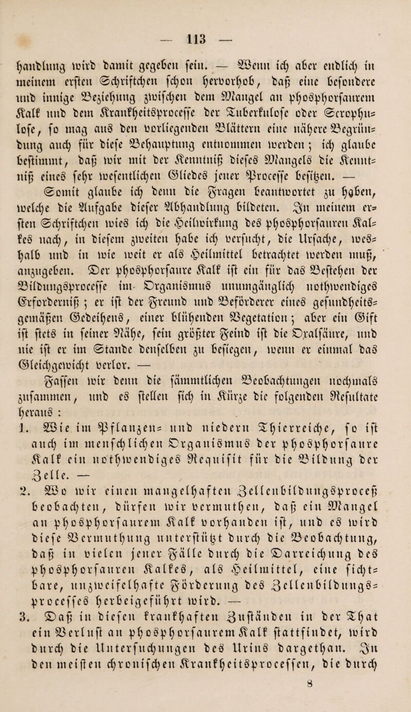 hanbtuttg mirb bannt gegeben fein. — £öemt td) aber eitblid) in meinem elften 0d)rtftdjen fd)oit hevüorhob, ba§ eine befoitberc unb innige 23ejicf)ung jmifdjett bem Viangel an ^oö^oifanrem 5batf nnb bem föranfljeitSproceffe ber Sutberfttlofe ober 0croplji^ lofe, fo mag aitS ben ttorliegenben blättern eine nähere Vegrün* bnng and) für biefe Vehaitptintg entnommen merben; id) glaube befitmmt, bafj mir mit ber ^tenntnifj btefeS Mangels bte keimte nifj eine§ fel)r mefentlt'd)en ©liebes jener Sßroceffe beftüen. — 0omtt glaube id) beim bic fragen beantmortet ^u ^Qbenr metdje bie Aufgabe biefer s2lb^anblung btlbeten. Qu meinem er* flen 0d)riftd)en mteS id) bie Heilmtrfnng beS pl)oSpljorfanren 5lal^ feS nad), in biefent jmetten habe id) oerfitdjt, bie ttrfad)e, meS? halb unb in mtc weit er als Heilmittel betrachtet merben ntufj, anjugeben. ©er ptjoS^orfaure 5balf ifi ein für baS Veftehen ber VilbnngSproeeffe im SDrgantSmuS nnumgänglid) nDtljmenbigeS ©rforberntf ; er ift ber greuttb nnb Veförberer etiteS gefunb^eitS^ gemäßen ©cbcitjenS, einer blit^enben Vegetation; aber ein ©ift ift ftetS in feiner Valje, fein größter getnb ift bie ©xatfäitre, unb nie ift er im 0tanbe benfclbett §u beftegen, meint er einmal baS ($Hetd)gemtd)t uerlor. — gaffen mir beim bie fdmmtlid)en Veobadjiuitgen nochmals jufamnten, unb eS ftellen fid) in ^itr^e bte folgenbett Sftefnltate heraus : 1. 2öte im ^flaitjens nnb ntebern $£hterreid)e, fo ift and) im meitfd)liefert 0rgaitiSmuS ber Jp^oSp^orfattrc 5talf ein nottjmenbtgeS Sfteqntftt für bie Vtlbitttg ber Belle. - 2. V3o mir einen mangelhaften BellenbtlbungSprocef beobachten, bitrfett mir bermuthen, baß ein SW äuget an phüö:P^Drfaui‘em $alf borhanben ift, unb eS mirb biefe Vermuthnng unterflüfct burd) bte Veobad)titng, baft in bielen jener gälte bnrd) bie ©arreid)uitg beS ^hoö^horfauren föatfeS, als Heilmittel, eine fid)t= bare, un$meifclh.aftc görbcruitg beS BellcnbilbtutgS- ^roceffeS herbeigeführt mirb. — 3. ©>af$ in biefeit f’raitf haften Bitftänben itt ber ©hat etnVerluftan ^h°S:phDl’faurem 3ialf ftattfinbet, mirb bnrd) bie Untcrfnd)ungcn beS UrtnS bargethan. Qit ben metften d)rottifd)en 5branfhettSproccffen, bie bttrd) 8