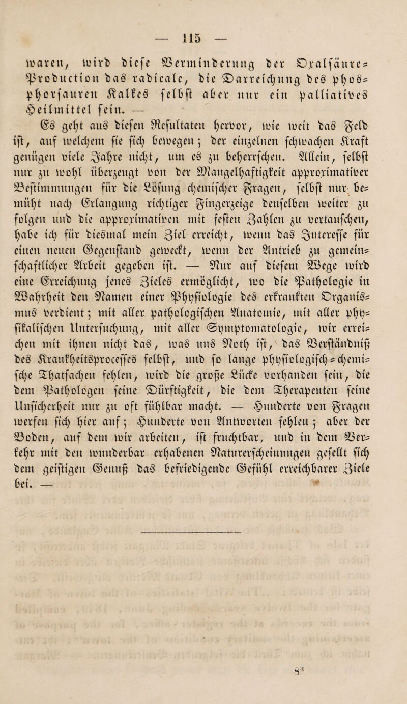 maren, mtrb btcfc $3erminberung bei* SD^alfäurcü prob nett ott baö rabtcale, btc Darreichung bcö pho3= photfauten ^talfcö felbft aber nur ein palltatibeS Heilmittel fein. — ES ge^t aitS btefeit Stefultaten herber, mie meit baö gelb ift, auf reichem fte ftd) bemegen; ber einzelnen fd)mad)en straft genügen biete Satire ntd)t, um e§ 'öu beherrfd;en. Sittein, felbft nur ju iboht überzeugt beit ber SÖlangelhaftigfeit approjimattber 33eftimmungeu für btc Söfitng chemtfdjer fragen, felbft nur be= müht uad) Erlangung richtiger Fingerzeige benfelbett mettcr ju feigen unb bie appro;etmatibcn mit feften 3^h^cn bil bertaufd)en, habe td) für bteSmal mein 3ml erreicht, meint ba3 Sutereffe für einen neuen Eegenftaitb gemeeft, meint ber 31 it trieb §u gemein:; fd;aftüd)cr 3(rbcit gegeben ift. — 9?ur auf bt'efem SÖege mtrb eine Erreichung jenes 3mleS ermöglicht, me bie Pathologie in Söahrheit ben kanten einer ^Ph^fiotogie bc§ erf rauften iSOrgumS* mitS bcrbtcitt; mit alter patt;otogtfd;en 3litatomte, mit aller php- ftfalifd)en lluterfud)ttng, mit alter (Symptomatologie, mir errett d)en mit ihnen nicht ba3, maS unS 9loth ift,v ba§ 83erftäitbntß beö ^ranfheitSproceffeS felbft, unb fo lange phpfiologifd) - d;emi? fd)e ^hatfad)en fehlen, mtrb bie große Siicfe borhauben fein, btc bem Pathologen feine Dürftigfeit, bie bent S£l)erapcuten feine Uuftdjcrhcit nur 51t oft fühlbar mad;t. — Rimberte bon Fragen merfen ftd; auf; ^uuberte bon 3lntmorten fehlen; aber ber 33oben, auf bem mir arbeiten, ift fruchtbar, ttitb in bem S3er- f'ehr mit ben muttberbar erhabenen Sftaturerfcheinungeu gefeilt ftd) bem geiftigeit ©emtfi baö befriebigenbe (Gefühl erreichbarer 3mle bei. — $*