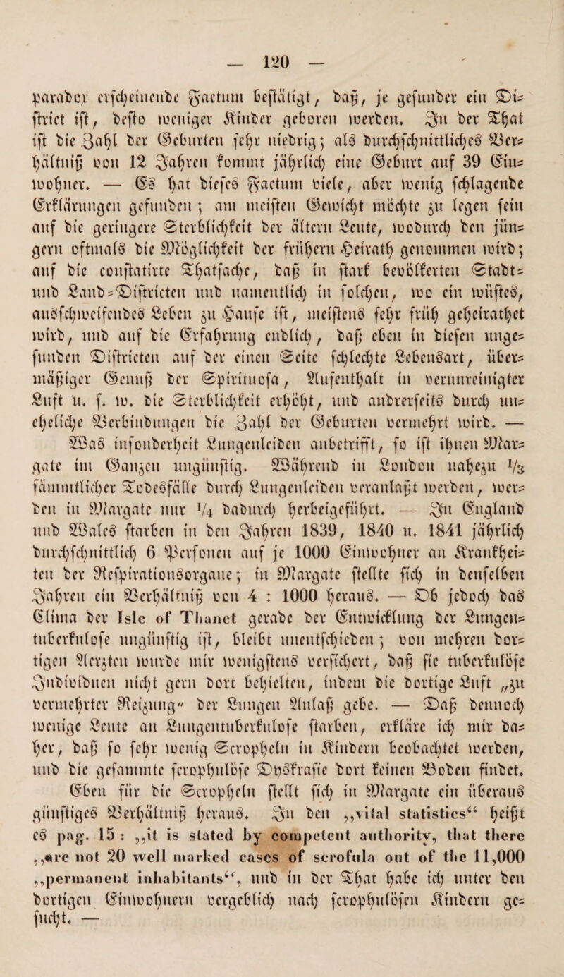 parabor crfd)ciitcnbe g'rtctum betätigt, baß, je gcfuitbcr ein ©ts ftrict ift, befto weniger Stüber geboren werben, 3>n ber ift bic 3afjl ber (Petunien fc^r lttebrig; als burd)fd;nittlid;cö 23ers hältniß von 12 ^atjrcn fontmt jaC;rlid; eine ©cßurt auf 39 ©in? wofjncr. — ©S (;at biefcS factum viele, aber wenig fd)lagettbe ©rfläruugett gefmibcit; am weiften ©ewtd)t mochte legen fein auf bic geringere 0tcrbltd)fett ber altern Scute, wobitrd) beit jitits gern oftmals bie SHbgltd)fett ber frühem «fpetrath genommen wirb; auf bic eonftatirte %l)atfad)c, baß in ftarf bevölkerten 0tabts mtb £anbs©)iftrtctcn uub uamentlid) in fold)cu, wo ein wiifteS, auSfdjmcifcitbcS öebett §u §aufc ift, metfteitS fef;r früh geheiratet wirb, uub auf bie ©rfahrmtg enbltd), baß eben tu btefen uitges futtben ©iftrtcteit auf ber einen ®eite fd)lcd)tc SebenSart, übers mäßiger ©citnß ber 0pirituofa, Aufenthalt in verunreinigter Suft u, f. 10. bic 0terblid)t’eit erhöht, uub anbrerfcitS bttrd) uns cl)cltd)c 23crbtnbungen bic 3at;( ber ©cburteit vermehrt wirb, — £9aS iufonber’ßcit Suugenleibcn anbetrifft, fo ift ihnen Sftars gate im ©an^cit uugitufHg. 2Bäl)rcub in Sonbon ua^eju Vs fämmttid;er Stobcofällc bitrd; Shtngenlcibeit veranlaßt werben, weis beit in SVargate nur Vi babttrd) ^crbeigefiißrt. — $11 ©nglanb uub SöalcS ftarben tu beit fahren 1839, 1840 tt. 1841 jäljrltd) burd)fd)iüttlid) 6 ^pcrfoneit auf je 1000 ©tnwo^tter an 5vraufßets tett ber StcfptrationSorgaue; in SDfargatc [teilte ftd; in bettfelbett fahren ein 93er^ältttiß von 4 : 1000 tjerauS, — Ob jebod) baS ßlttna ber Islc of Tlianct gerabc ber ©iitwicdung ber Sititgeits tuberfulofe uugitufHg ift, bleibt unentfdjteben ; von mehren bors tigeit 5(ergteit Würbe mir mcutgfteitS V er ftd) er t, baß fie tuberfttlöfe Qubivibueit nid)t gern bort bedielten, iitbent bie berttge £uft „$u vermehrter Steigung ber Sttugen Einlaß gebe. — ©aß beitnod) wenige Scttte an Suitgentuberfulofe ftarben, erkläre t'd) mir bas her, baß fo fel)r wenig ©crophclit in ^titbertt bcobad)tet werben, uub bic gefammte fcrophulofe ©tySkraftc bort feilten 23obett ß'nbct. ©ben für bie 0ao^l)clit ftctlt fiel) itt Sitargate ein überaus güitfHgeS S3er(;ättniß heraus* Qu beit „vital statistics“ heißt C§ [>a15 : „it is slatcul by compclent autbority, tbat there „«re not 20 well markeri cases of scrofula ont of tlic 11,000 ,,permanent inhabilants“, ttilb iit ber ^l)at f>abc td) unter beit bortigeit (Einwohnern vergebtid) itad; fcro^hulöfen Stübern ges fud)t, —