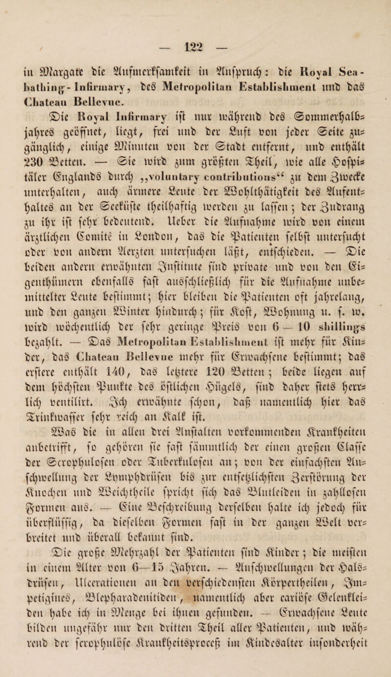 iu äftargatc btc Slufmcrffamfcit in 9lufpruch : btc Royal Sea- bathing- lnfirinary, bc§ Metropolitan Establishment ititb baö Chateau Bellevue. ©te Royal lnfirinary iß nur mähreub bcö @otmtierhalbs jatjrcS geöffnet, liegt, frei ttnb bei* Suft toon jeber ©eite gu? gäitglid), einige äfiinuten Ooit ber (Stabt entfernt, itnb enthält 230 23etteu. — Sic mtrb gunt größten mie alle $ofpi? täler ©nglattbS bttrd) „voluntary contributions“ gu bent ßmccf’e unterhalten, and) ärmere fieutc ber SBD^lt^cittgfeit beS Slttfeufe haltcö an ber Scefüße tf)cill)aftig mcrbeit 51t taffen) ber Bttbrang gu it)r ift fct)r bcbcittcnb. lieber bie Aufnahme mirb 001t einem ärgtlidjen konnte in Sonbon, baS bie Patienten felbß uuterfudß über oett anbent Siebten itnterfnd;en läßt, cntfd;iebeiu — ©ic beibett anbent ermähnten Snßitute finb prtoate unb tooit beit (§ts gcnthümcrit ebenfalls fafl auefdßießtid) für bie Slufuahute unbe* mittelter fiente beßimmt; hier bleiben bie Patienten oft jahrelang, unb bett gangen 833inter hinburd); für ^oß, Söohnuug u. f. m* toirb mÖd)cntlid) ber fel;r geringe SßrciS ton 6—10 Shillings befahlt. — ©aö Metropolitan Establishment ift meßr für ^tits ber, baä Chateau Bellevue mehr für (£rmad)fene beftimmt; baS erßere enthält 140, baS letztere 120 S3etten ] beibc liegen auf bent höd)ßcu fünfte beö ößltd)ctt £>ügclS, ftitb baßer ßctS ßerrs lieh tocntilirt* Sä) ermähnte fd)cn, baß namentlich h*er baS Suiufmaffer feßr reich an Äal6 iß* 2Öaö btc iu alten bret Slußalteu oorfomntenben ^vraut’hciteu anbetrifft, fo gehören ftc faß fämmtlicl) ber einen großen (Slaffc ber ©crophulofcu ober SEuberfulefcn an; toon ber eiufachßeit s2lit? fd)ioellung ber Shmphbrüfeit biö gur entfehltchßen 3crßöruitg ber $itcd)cn unb 2i3eid)tl)cilc fpricht ftd) baS 23lutleibeit in gaß Hofen gönnen au§. — ©ine 23efd)reibuitg berfelbeit halte id) jebod) für übcrflüfßg, ba biefelbeit formen faß in ber gangen 2öelt oer^ breitet unb überall befauut finb. ©ic große äftehrgaßl ber Patienten finb Äiuber; bie meißelt in einem 2llter ooit 6—15 Saßrcu. — 2(ufd)mellungen ber ^als? brüfeu, lllceratioiteit an beit tierfdßcbcitßeit ^orßertheileu, Sm- petigtueS, Ölcpharabcnüibeu , namentlich aber cariofe ©eleitflets bett habe id) tu SOleuge bei ihnen gefuubeiu — (^tmaeßfene Seutc bitbett ungefähr nur beit brüten £ßeil aller ^Patienten, uub mäß- rettb ber fcro^ßulöfc ilrant’heitö^rcceß im ^iitbeSalter iufouberheit