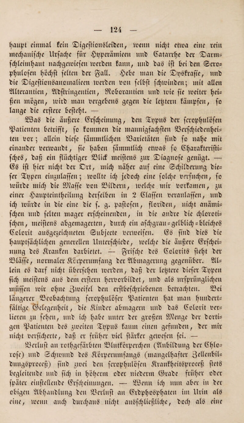 fyaityt einmal fctit $Dtgeftton3lctbeit, meint ttid)t ctma eine reitt mcd)anifd)c Urfad;e für <£>t):perämtceit ttnb (Katarrhe ber föarm* fdjletmhant nadjgcmtcfett merbett famt, intb baö ifl bei beit 0croz phulcfett (;iid)fl feiten ber galt. $ebc ntatt bie SDtjofrafte, ttttb bte SDigefiioitäaitomalteen merbett toott felbft fchmtitbeit; mit allen Sllterantien, 2lbßrttigeitticit, ^oboraittien nttb tute ftc metter fycu ßcn mögen, mtrb matt toergebettö gegen bte (extern fampfett, fo lange bte elftere befielt. — V3a3 bte äußere Gnfchctmutg, ben S^i^itö ber fero^ttlöfeit Patienten betrifft, fo fontmett bie mamttgfadjften Vcrfd)iebcnhctz tett oor; allein btefe fämmtltdjen Varietäten ftttb fo nahe mit etttattber toermanbt, ftc traben fämmttid) ctmaö fp ^arafterifti^ fd)eö, baß ein flüchtiger 23lid’ meiftenö jttr £)tagttofc genügt. — (Eß ifl hier itid;t ber SDrt, mid) näher attf eine 0d)ilbernng biez fer $£t)pcit etn^ulaffen; trollte td) jebod) eilte fold;e rerfnd;en, fo mürbe mid) bie SDtoffe ron Vtlbertt, meld;c mir rorfamen, 51t einer ^an^teintt)eilnng bcrfci'bctt t'tt 2 klaffen toeranlaffen, ttttb id) mürbe t'tt bte eine bte f. g. paftofen, floribett, nicht anämt'z fd)cit ttttb feiten mager erfd)cinenbctt, in bte anbre bie d)lorottz fd)cit, ntetftenö abgemagerten, bnrd) ein afdtgrattzgelbltd) zblctd)eö (Kolorit aitögc^etchneteit 0nbjccte rermeifeit. (fö ftttb bieo bie l)anptfäd)lid)en generellen Untcrfdßcbe, mcld)c bie äußere (£rfd;etz ttttttg beö Traufen barbietet. — Qrifdje beö ßolorttö fleht ber 231 äffe, normaler Äcrperumfaitg ber 2lbntagernng gegenüber. 2ltz lein cß barf nicht überfefjen tuerbett, baß ber letztere btefer S£t)^cit ftd) mctßcttö anö bent erßerit ßeruorbilbet, ttttb alö urfpritnglid)en ntüffen mir ohne ßmeifet bett erftbcfdjricbencn betrachten. 23ei längerer 23eobad)titng fcrcphulofcr Patienten ßat matt hnnbertz fällige (Gelegenheit, bie ^iitber abmagertt ttttb ba§ (Solorit uerz Heren jtt fehett, ttttb td) ha^c unter ber großen Vicitgc ber borttz gen Patienten beö jmeiten $£t)pit8 faum einen gefititben, ber mir nid;t uerftd)erte, baß er früher uiel ftürfer getuefeit fei. — Vertu ft an ungefärbten 23lntföv^erd)en (2lnbilbttng ber (Shlo- rofe) ttttb 0d)mititb beö ^vör^eritntfattgö (mangelhafter 3c^ntbilz buttgöproeeß) ftttb $mei ben fcro^hulöfen ^raitfheitstyroceß ftetö begleitenbe nitb ftd) t'tt höhernt ober ttteberm dkabc früher ober fpäter einftefienbe (Srfd)etttttttgett. — VJcttit td) mm aber in ber obigen s2lbhattblitttg ben Verlnft an ©rbphob^haten int Urin alö eine, meint and) burdjattö nicht auöfd)ltcßltd)c, bod) alö eine