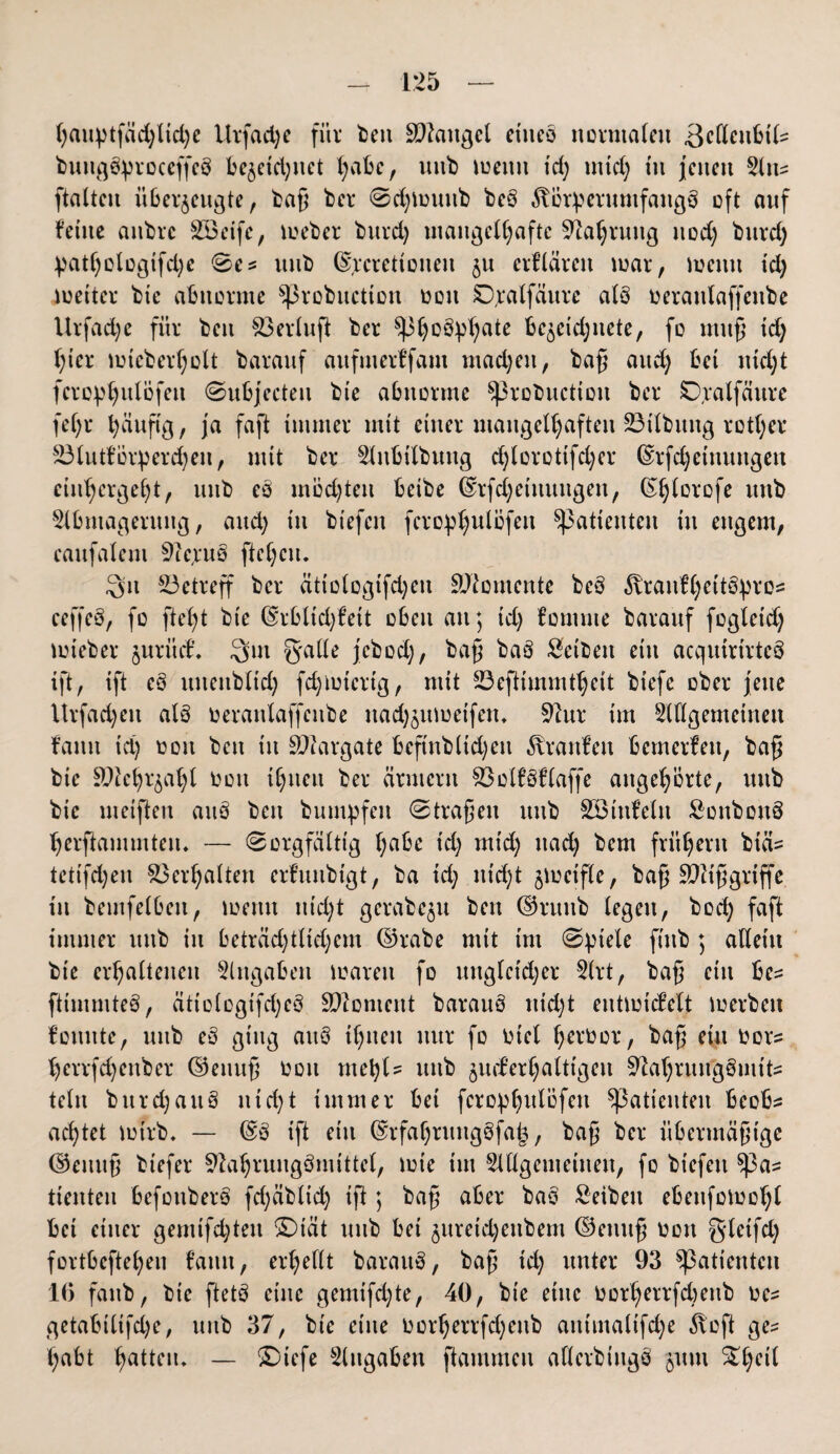 hatqufäd)ltd)e Urfadje für bett Mangel cincö normalen 3elleubtl=: bungbproceffeb bezeichnet fyabc, ttttb toemt td) tntd) tu jenen Att^ ftalteu überzeugte, baß ber 0djlütmb beb föötperumfangb oft auf feilte aubre £8eife, toeber burd) mangelhafte Nahrung nod) burd) ^atf)olügtfd)c 0e* itub (Socrettoneit ju erflärett toar, wenn td) werter bie abnorme ^robuettou oott SDoalfdure alb oeraulaffeube Urfadje für beit 83erlufi ber ^3^oö^ate bezcidjnete, fo muß td; hier toieberholt barauf aufmerffam madjett, bag and; bei ntd;t fcro^ulöfeu 0ubjecten bte abnorme Sßrobuctton ber £)ralfättre feC;r häufig, ja faft immer mit einer mangelhaften 23ilbtutg rotier 23lutförperd)eit, mit ber Aitbilbuttg djlorottfdjer (Srfdjetttungen cin^erge()t, uttb eb mödßett betbe (Srfd)etuuitgen, ©jjlorofe unb Abmagerung, and; tu biefen fcro^ulöfen Patienten tu engem, caufalent 9ie,rub fielen. 3u betreff ber ätiologtfdjeit Momente beb ^vranfC;eitöpro= ceffeb, fo ftefyt bie (Srbltd)fett oben au; id) fomme barauf fogleid; toieber juritd’. 3m galle jebod;, bag bab Setbett ein acqutrtrteb ift, ift eb ttitenbltd) fd)totertg, mit 23eftimmf§ctt biefc ober jette itrfadjeu alb oeranlaffettbe itad)zutuetfem 9htr im Allgemeinen fatttt td) oott bett itt SWargate beftnbltdjeu Traufen bemerfett, bag bie ättehrzaljl oott ihnen ber armem 83olfbf(affe attgeh’brte, uttb bie metflen aitb beit bumpfen 0trageit uttb Söiufelu Sonbonb herftammtem — 0orgfälttg l;abe td) mt'd) nad; bem frühem biä= tetifdjen Verhalten erfmtbigt, ba id) nid;t gmetfle, bag SUZiggriffe tu beinfelbeit, toettu ttid;t gerabe^u bett ©rttnb legen, bod) faft immer uttb itt beträd)tltd)etn ©rabe mit im 0ptele fütb ; allein bte erhaltenen Angaben waren fo ungleicher Art, bag eilt be= ftimmteb, ätiologtfd)eb SWontent baranb nid;t enttoicfelt werben founte, unb eb ging attb if;nett nur fo tuet Ijeroor, bag ein oors tjerrfdjenber ©ennß üou me\)U uttb zuckerhaltigen Sftahruu'gSmifcs teilt burd)attb nid;t immer bet fcro^^nlofcn Patienten bcobs achtet wirb* — (Sb ift ein (Srfahntttgbfak, bag ber übertnägtge ©einig biefer Sftahrungbmittcl, tote tut Allgemeinen, fo biefen ^3a^ tienteu befottberb fd;äblid; ift; bag aber bab £eibett ebenfotoohl bet einer gemifd)ten £)iät unb bet jttretdjettbem ©einig oott gleifd) fortbeftehen fatttt, erhellt baraub, bag td) unter 93 Sßatientcn 16 fattb, bte ftetb eine gemifd)te, 40, bie eine Oorherrfcbettb oe^ getabilifdje, unb 37, bte eine 0orherrfd;ettb auimaUfd;e 51 off ge^ habt Ratten* — £)iefe Angaben ftammeu allerbittgb jutu £hc^