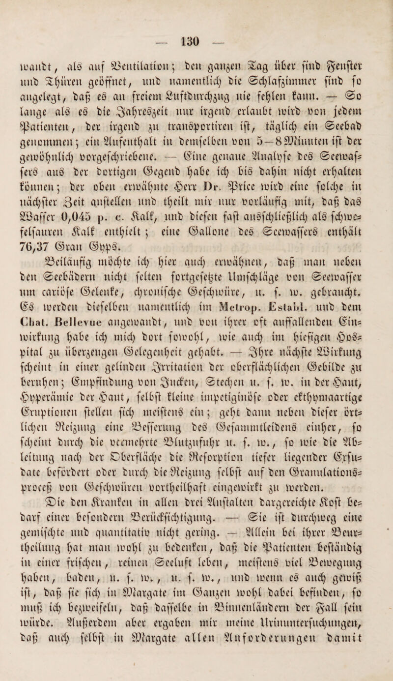 manbt, alö auf Ventilation; ben ganzen Sag über fiub geufter mit) Spüren geöffnet, unb namentlich btc ©d)laf§tmmer fütb fo angelegt, ba§ eö an freiem ßuftburchjug nie fehlen fauu* — ©o lange alö eö bie ^aljreö^ett nur Irgenb erlaubt mirb von jebetn Patienten, ber irgenb jit tranöportiren ift, täglid) ein ©eebab genommen; ein Aufenthalt in bemfelben von 5—8 £Diinuten ift ber gemohnlid) vorgefd)rtcbeue* — ©ine genaue Analpfc beö ©eemafs ferö auö ber bortigen ©egeub habe ich tüö baf)in nicht erhalten fönneu; ber oben ermähnte ©err Dr. Sßrtcc mirb eine fold)e in uäd)ftcr 3cit auftedeu unb theilt mir nur vorläufig mit, baß baö S33affer 0,045 p. c. 5valt’, unb biefeu faft auöfd)lie§lid) alö fd)mcs felfaureit 5tal6 enthielt ; eine ©alloue beö ©cemafferö enthält 76,37 ©rau ©ppö* beiläufig niödjte id) hier* and) ermähnen, ba§ mau neben beit ©cebäberu nid)t feiten fortgefefcte Umfdjläge von ©eemaffer um cariöfe ©clcnfe, cl;rcntfd;c ©efdjmüre, lt* f. m* gebraucht* ©ö merben biefeiben namentlich im Mctrop. Estahl. unb bent Chat. Bellevue angemanbt, unb Wett ihrer oft auffallenbeu ©ins mirfuug habe id) mid) bort fomohl, tvie auch ini hieft8ei1 pital 511 überzeugen ©elegeuhcit gehabt. — 3hvc «ächfte SBirfung fd)eiut in einer geliubeu Irritation ber oberfläd)lid)cu ©ebilbe ju beruhen; ©mpfinbung tmu Qucfeu, ©tedjcu u. f* m* in ber ©aut, ©Vperämie ber ©aut, felbft flehte impetiginöfc ober cfthtyniaartige Eruptionen fidlen fid) meiftenö ein; ge()t bann neben biefer orte liehen ^eijuug eine 23 efferuug beö ©efammtleibenö einher, fo fd)cint burch bie oermehrte 23lut$ufuhr u. f* m., fo mie bie Abs leituug uad) ber Oberfläche bie Sfteforption tiefer liegenber Erfus bäte beförbert ober burch bie ^cijuug felbft auf ben ©rauulattonös procejj oon ©efchmüren oortheilhaft eingemirft 51t merben* Oie ben Traufen in allen brei Anftalten bargereid)te 5\oft bes barf einer befouberu 23eritcfftd)tiguug. — ©te ift burchmeg eine gemifd)te unb quantitativ uid)t gering. — Allein bei ihrer Vetirs theiluug hat man mol)l $u fccbeitfen, bafi bie Patienten beftänbig iu einer frifd;en, reinen ©eeluft leben, meiftenö viel 83emeguug haben, haben, u. f. m., u. f* m., unb memt cö and) gemift ift, bafj fic fid) in Viargate im ©aujeit mol)l babei beftubett, fo uutft id) bezweifeln, baß baffelbe iu ©tnuenlanberti ber g*all fein mürbe. Aufjerbem aber ergaben mir meine ltrmunterfud)uugcn, bafj and) felbft in Vtargatc allen Anforbentugett bamit