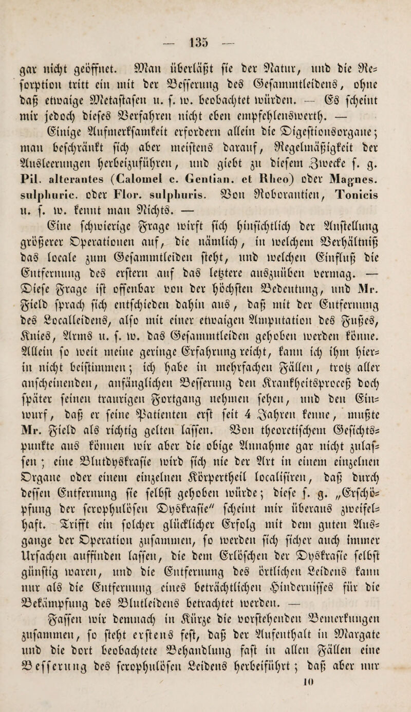 gar nid)t geöffnet. Sftatt überläßt fte ber Statur, mtb bte SRc^ forptiott tritt ein mit ber Sßefferuttg beb ©efammtletbenb, opitc baß etioaige äftetaflafen n. f. io. beobachtet mürben. — ©8 fdjeint mir jebcd) btefeb Verfahren ntdjt eben empfehleubtoerth. — Einige Aufmerffamfett erforbern allein bte SDtgefltonborgane; man bcfd;rän!t fiep aber metflenb baranf, Sftegelmäßtgfeit ber Aubleeruttgen ^erbeijufü^ren, uttb giebt jtt biefern ßioed’e f. g. Pil. alterantes (Caiouiei c. Gentian. et Rlieo) ober Mannes, sulpliuric. ober Flor, sulpliuris. ott 01oborautien, Tonlcis tt. f. io. fennt man $ftid)tb. — Eine fdnotertge grage iotrft ftcb; hinfid)t(td) ber Aufteilung größerer Operationen auf, bte ttämltd), in ioeldjent Sßerhältniß bab locale jum ©efammtletben fleht, mtb melden Einfluß bte Entfernung beb erflern auf bab (entere aitbjuitben oermag. — SDtefe gragc ifl offenbar oott ber haften 33ebeittitng, mtb Mi*, gtclb fprad) ftcb; entfcb;ieben bahnt attb, baß mit ber Entfernung beb &ocalletbenb, alfo mit einer etioaigeit Amputation beb gußeb, ^nteb, Armb tt. f. io. bab (§5efammtletben gehoben ioerben fönite. Adern fo ioeit meine geringe Erfahrung reid;t, fatttt tcb; thm itt ttid)t betflitnmen; td) ha^e üt mehrfa^ett fallen, troij aller anfdjetuettben, anfänglichen 83efferung beit Äranfhcitöproceß bod; fpäter feinen traurigen gortgartg nehmen feheu, mtb beit Eitt= iourf, baß er feine Patienten erft feit 4 fahren femte, mußte Mr. gtclb alb rtd;tig gelten baffen. $3on theorctifcfyem ©eftcb;tö= puitf’te attb f’ömtett iotr aber bie obige Einnahme gar ntd;t jttlaf feit; eine Slutb^bfrafte lot'rb ftcb; nie ber Art in einem einzelnen Organe ober einem einzelnen ^örperthetl localtftrett, baß bttrcb; beffett Entfernung fte felbft gehoben mürbe; biefc f. g. „Erfdjö^ pfttttg ber fcrophulofeu ©pbfraft'e fcb;eint mir Überaub ^loetfel^ b;aft. Grifft ein fotdjer glttcfltdjcr Erfolg mit bem guten Aitb* gange ber Operation jufammett, fo ioerben ftcb; ftdter auch; immer Urfachett aufft'nben laffett, bie bem Erlöfcheit ber Opbfrafte felbft günfltg ioarett, uttb bie Entfernung beb örtlichen öeibettb fattti nur alb bie Entfernung ettteb beträcb;tlid;eu ^inberutffeb für bie 23e!ampfung beb 23lutletbcnb betrachtet ioerben. — gaffen iotr bentitad) in ^ttr^e bie oorfleheitbeu ©emerfuttgen jttfammett, fo fleht erftettb fefl, baß ber Aufenthalt itt SDIargate unb bte bort beobad;tete 23ehattblmtg fafl tu allen gällert eine ©effcrung beb fcrophulofeu Seibettb h^rbetfithrl; baß aber nur io