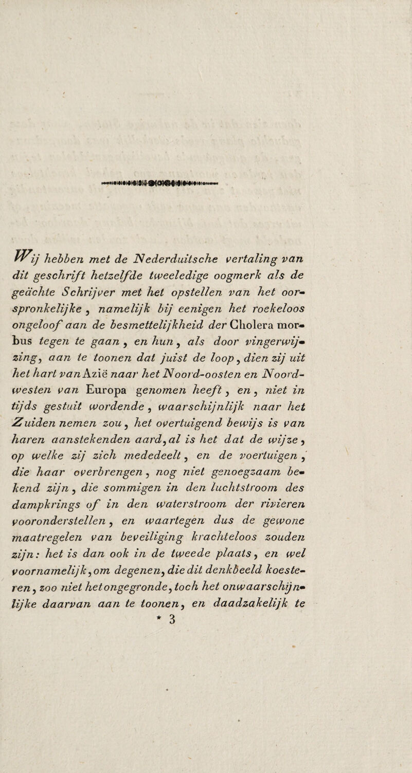 rrij hebben met de Nederduitsche vertaling van dit geschrift hetzelfde tweeledige oogmerk als de geachte Schrijver met het opstellen van het oor¬ spronkelijke 5 namelijk bij eenigen het roekeloos ongeloof aan de besmettelijkheid der Cholera mor¬ bus tegen te gaan y en hun, als door vingerwijs zing, aan te toonen dat juist de loop, dien zij uit het hart van Azië naar het Noord-oosten en Noord- westen van Europa genomen heeft y en y niet in tijds gestuit wordende , waarschijnlijk naar het Zuiden nemen zou 5 het overtuigend bewijs is van haren aanstekenden aardbal is het dat de wijze 5 op welke zij zich mededeelt y en de voertuigen y die haar overbrengen y nog niet genoegzaam be¬ kend zijn 5 die sommigen in den luchtstroom des dampkrings of in den waterstroom der rivieren vooronderstellen y en waartegen dus de gewone maatregelen van beveiliging krachteloos zouden zijn: het is dan ook in de tweede plaats y en wel voornamelijk y om degeneny die dit denkbeeld koeste¬ ren 3 zoo niet hetongegronde ytoch het onwaarschijn¬ lijke daarvan aan te tooneny en daadzakelijk te