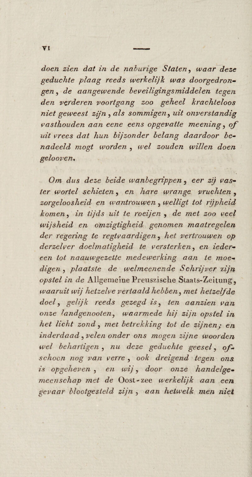 doen zien dat in de naburige Staten, waar deze geduchte plaag reeds werkelijk was doorgedron¬ gen , de aangewende beveiligingsmiddelen tegen den verderen voortgang zoo geheel krachteloos niet geweest zijn , als sommigen , uit onverstandig vasthouden aan eene eens opgevatte meening, of uit vrees dat hun bijzonder belang daardoor be¬ nadeeld mögt worden , wel zouden willen doen gelooven. Om dus deze beide wanbegrippen 5 eer zij vas¬ ter wortel schieten , en hare wrange vruchten, zorgeloosheid en wantrouwen, welligt tot rijpheid komen, in tijds uit te roeijen , de met zoo veel wijsheid en omzigtigheid genomen maatregelen der regeling te regtvaardigen 5 hel vertrouwen op derzelver doelmatigheid te versterken, en ieder¬ een tot naauwgezette medewerking aan te moe¬ digen , plaatste de welmeenende Schrijver 'lijn opstel in de Allgemeine Preuszisclie Staats-Zeitung, waaruit wij hetzelve vertaald hebben, met hetzelfde doel, gelijk reeds gezegd is, ten aanzien van onze iandgenooteuj waarmede hij zijn opstel in het licht zond, met betrekking tot de zijneny en inderdaad ? velen onder ons mogen zijne woorden wel behartigen , nu deze geduchte geesel, of¬ schoon nog van verre , ook dreigend tegen ons is opgeheven , en wij, door onze handelge- meenschap met de Oost-zee werkelijk aan een gevaar blootgesteld zijn , aan hetwelk men niet