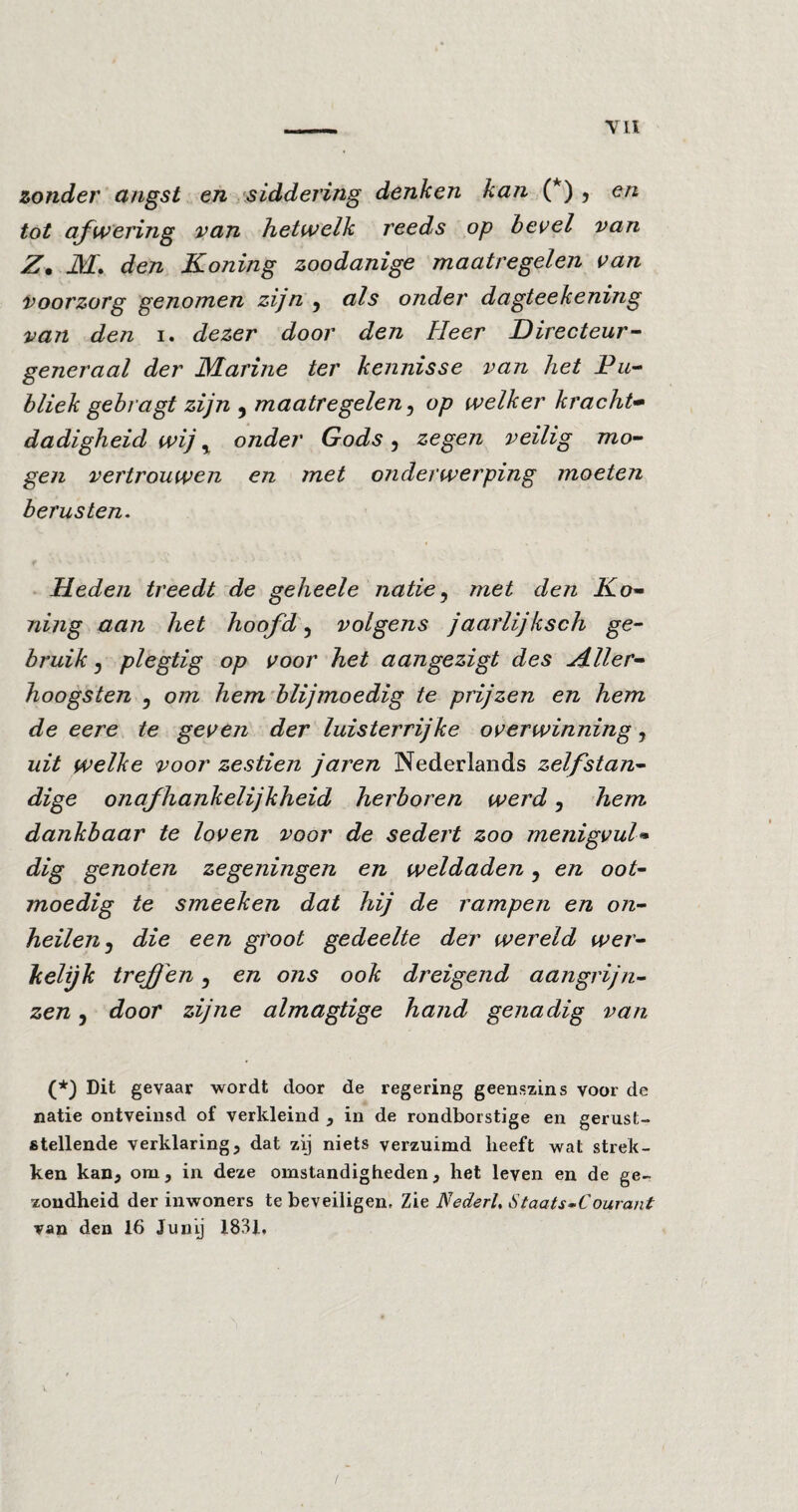 zonder angst en siddering denken kan (*) , en tot afwering van hetwelk reeds op bevel van Z. ikf. den Koning zoodanige maatregelen van voorzorg genomen zijn 5 als onder dagteekening van den i. dezer door den Heer Directeur- generaal der Marine ter kennisse van het Pu¬ bliek geb ragt zijn 5 maatregelen 5 op welker kracht- dadigheid wij % onder Gods 5 zegen veilig mo¬ gen vertrouwen en met onderwerping moeten berusten. Heden treedt de geheele natie, met den Ko¬ ning aan het hoofd, volgens jaarlijksch ge¬ bruik j plegtig op voor het aangezigt des ZLller- hoogsten 5 om hem blijmoedig te prijzen en hem de eere te geven der luisterrijke overwinning, uit welke voor zestien jaren Nederlands zelfstan¬ dige onaf hankelijkheid herboren werd, hem dankbaar te loven voor de sedert zoo menigvul¬ dig genoten zegeningen en weldaden ? en oot¬ moedig te smeeken dat hij de rampen en on¬ heilen j die een groot gedeelte der wereld wer¬ kelijk treffen 5 en ons ook dreigend aangrijn¬ zen , door zijne almagtige hand genadig van (*) Dit gevaar wordt door de regering geenszins voor de natie ontveinsd of verkleind , in de rondborstige en gerust¬ stellende verklaring, dat zij niets verzuimd heeft wat strek¬ ken kan, om, in deze omstandigheden, het leven en de ge¬ zondheid der inwoners te beveiligen. Zie Nederl, Staats-Courant van den 16 Junij 1831,