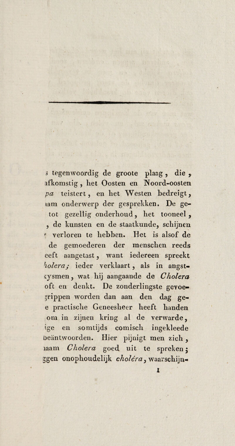 afkomstig , het Oosten en Noord-oosten pa teistert, en liet Westen bedreigt, tam onderwerp der gesprekken. De ge- tot gezellig onderhoud, het tooneel , , de kunsten en de staatkunde, schijnen f verloren te hebben. Het is alsof de de gemoederen der menschen reeds eeft aangetast, want iedereen spreekt koléray ieder verklaart, als in angst- sysmen, wat hij aangaande de Cholera oft en denkt. De zonderlingste gevoe- rrippen worden dan aan den dag ge- e praclische Geneesheer heeft handen om in zijnen kring al de verwarde, ige en somtijds comisch ingekleede Deäntwoorden. Hier pijnigt men zich , ïaam Cholera goed uit te spreken; 5gen onophoudelijk cholera > waarschijn«* l