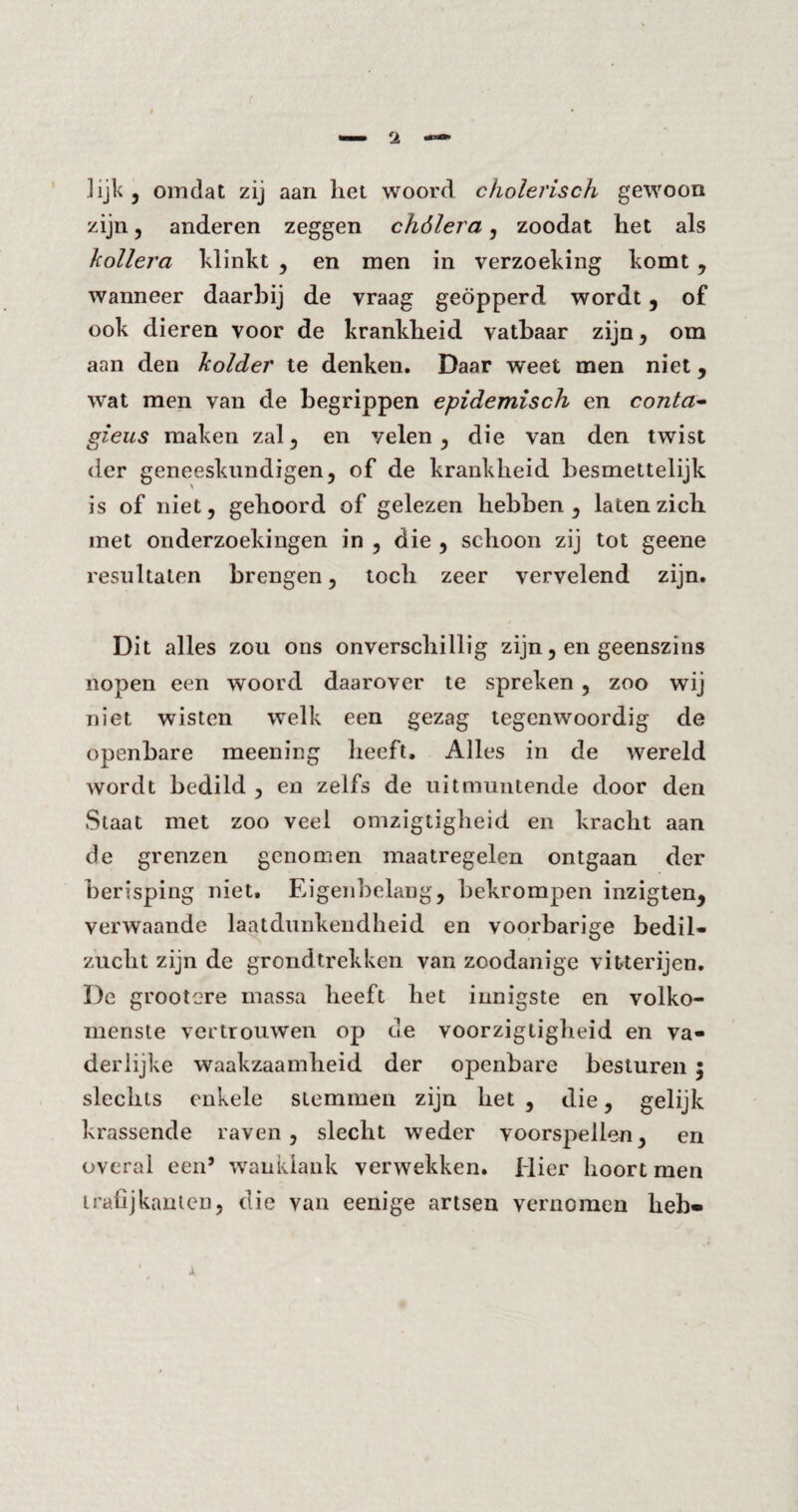 lijk 5 omdat zij aan liet woord cholerisch gewoon zijn, anderen zeggen chólera, zoodat het als kollera klinkt , en men in verzoeking komt , wanneer daarbij de vraag geopperd wordt, of ook dieren voor de krankheid vatbaar zijn* om aan den kolder te denken. Daar weet men niet, wat men van de begrippen epidemisch en conta- gieus maken zal, en velen, die van den twist der geneeskundigen, of de krankheid besmettelijk is of niet, gehoord of gelezen hebben, laten zich met onderzoekingen in , die , schoon zij tot geene resultaten brengen, toch zeer vervelend zijn. Dit alles zou ons onverschillig zijn, en geenszins nopen een woord daarover te spreken , zoo wij niet wisten welk een gezag tegenwoordig de openbare meening heeft. Alles in de wereld wordt bedild , en zelfs de uitmuntende door den Staat met zoo veel omzigtigheid en kracht aan de grenzen genomen maatregelen ontgaan der berisping niet. Eigenbelang, bekrompen inzigten, verwaande laatdunkendheid en voorbarige bedil¬ zucht zijn de grondtrekken van zoodanige vitterijen. De grootere massa heeft het innigste en volko- menste vertrouwen op de voorzigtigheid en va¬ derlijke waakzaamheid der openbare besturen ; slechts enkele stemmen zijn het , die, gelijk krassende raven, slecht weder voorspellen, en overal een’ wanklank verwekken. Hier hoort men trafijkanten, die van eenige artsen vernomen heb«
