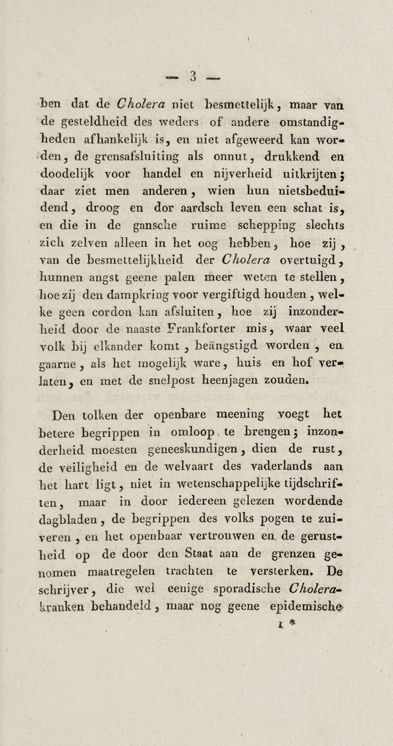 I Len dat de Cholera niet besmettelijk, maar van de gesteldheid des weders of andere omstandig- Leden afhankelijk is, en niet afgeweerd kan wor¬ den , de grensafsluiting als onnut, drukkend en doodelijk voor handel en nijverheid uitkrijten $ daar ziet men anderen, wien hun nietsbedui- dend, droog en dor aardsch leven een schat is, en die in de gansclie ruime schepping slechts zich zelven alleen in het oog hebben, hoe zij , van de besmettelijkheid der Cholera overtuigd, hunnen angst geene palen meer weten te stellen, hoe zij den dampkring voor vergiftigd houden , wel¬ ke geen cordon kan afsluiten, hoe zij inzonder¬ heid door de naaste Frankforter mis, waar veel volk bij elkander komt , beangstigd worden , en gaarne , als het mogelijk ware, huis en hof ver¬ laten, en met de snelpost heenjagen zouden. Den tolken der openbare meening voegt het betere begrippen in omloop, te brengen; inzon¬ derheid moesten geneeskundigen, dien de rust, de veiligheid en de welvaart des vaderlands aan het hart ligt, niet in wetenschappelijke tijdschrif¬ ten, maar in door iedereen gelezen wordende dagbladen, de begrippen des volks pogen te zui¬ veren , en het openbaar vertrouwen en, de gerust¬ heid op de door den Staat aan de grenzen ge¬ nomen maatregelen trachten te versterken. De schrijver, die wel eenige sporadische Cholera- kranken behandeld , maar nog geene epidemische' X