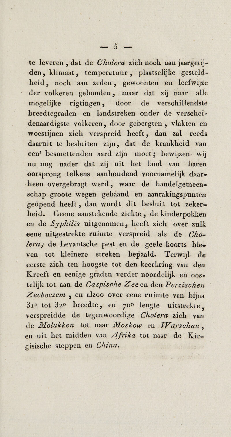 te leveren 5 dat de Cholera zich noch aan jaargetij¬ den, klimaat, temperatuur, plaatselijke gesteld¬ heid , noch aan zeden, gewoonten en leefwijze der volkeren gebonden, maar dat zij naar alle mogelijke rigtingen, door de verschillendste breedtegraden en landstreken onder de verschel» denaardigste volkeren, door gebergten , vlakten en woestijnen zich verspreid heeft, dan zal reeds daaruit te hesluiten zijn, dat de krankheid van een’ besmettenden aard zijn moet 5 bewijzen wij nu nog nader dat zij uit het land van haren oorsprong telkens aanhoudend voornamelijk daar¬ heen overgebragt werd, waar de handelgemeen- schap groote wegen gebaand en aanrakingspunten geopend heeft, dan wordt dit besluit tot zeker** heid. Geene aanstekende ziekte , de kinderpokken en de Syphilis uitgenomen, heeft zich over zulk eene uitgestrekte ruimte verspreid als de Cho¬ lera; de Levantsche pest en de geele koorts ble¬ ven tot kleinere streken bepaald. Terwijl de eerste zich ten hoogste tot den keerkring van den Kreeft en eenige graden verder noordelijk en oos» telijk tot aan de Caspische Zee en. den Perzischen Zeeboezem , en alzoo over eene ruimte van bijna 3i<> tot 'ó‘i° breedte, en 700 lengte uitstrekte verspreidde de tegenwoordige Cholera zich van de Molukken tot naar Moskow en Warschau * en uit het midden van Afrika tot naar de Kir¬ gisische steppen en China.