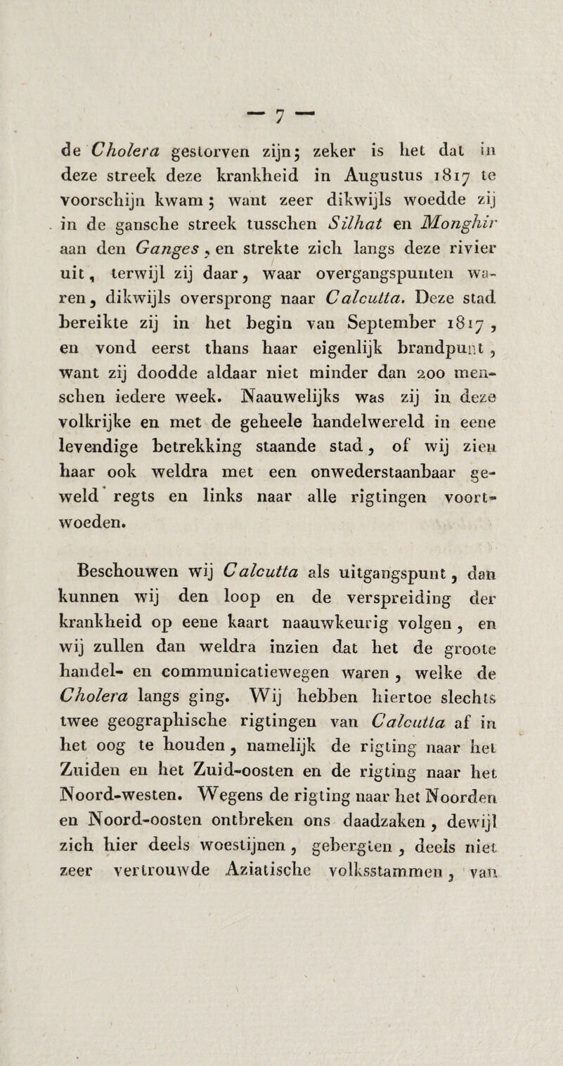 de Cholera gestorven zijn; zeker is liet dat in deze streek deze krankheid in Augustus 1817 te voorschijn kwam; want zeer dikwijls woedde zij in de gansche streek tusschen Silhat en JMonghir aan den Ganges , en strekte zich langs deze rivier uit, terwijl zij daar, waar overgangspunten wa¬ ren, dikwijls oversprong naar Calculta. Deze stad bereikte zij in het begin van September 1817 , en vond eerst thans haar eigenlijk brandpunt , want zij doodde aldaar niet minder dan 200 men- sehen iedere week* Naauwelijks was zij in deze volkrijke en met de geheele handelwereld in eene levendige betrekking staande stad, of wij zien haar ook weldra met een onwederstaanbaar ge¬ weld regts en links naar alle rigtingen voort¬ woeden. Beschouwen wij Calcutta als uitgangspunt, dan kunnen wij den loop en de verspreiding der krankheid op eene kaart naauwkeurig volgen , en wij zullen dan weldra inzien dat het de groote handel- en communicatiewegen waren , welke de Cholera langs ging. Wij hebben hiertoe slechts twee geographische rigtingen van Calcutta af in het oog te houden, namelijk de rigting naar het Zuiden en het Zuid-oosten en de rigting naar het Noord-westen. Wegens de rigting naar het Noorden en Noord-oosten ontbreken ons daadzaken , dewijl zich hier deels woestijnen , gebergten , deels niet zeer vertrouwde Aziatische volksstammen, van