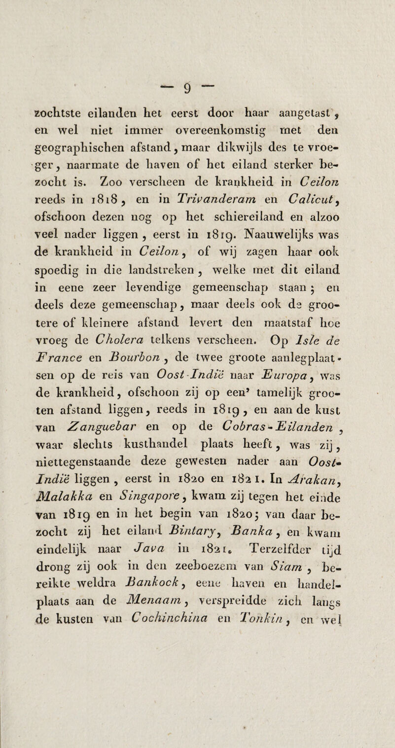 zochtste eilanden het eerst door haar aangetast , en wel niet immer overeenkomstig met den geographischen afstand, maar dikwijls des te vroe¬ ger, naarmate de haven of het eiland sterker be¬ zocht is. Zoo verscheen de krankheid in Ceilon reeds in 1818, en in Triv ander am en Calicut, ofschoon dezen nog op het schiereiland en alzoo veel nader liggen, eerst in 1819. Naauwelijks was de krankheid in Ceilon, of wij zagen haar ook spoedig in die landstreken , welke met dit eiland in eene zeer levendige gemeenschap staan 5 en deels deze gemeenschap, maar deels ook ds groo- tere of kleinere afstand levert den maatstaf hoe vroeg de Cholera telkens verscheen. Op Isle de France en Bourbon , de twee groote aanlegplaat* sen op de reis van Oost-Indië naar Europa, was de krankheid, ofschoon zij op een’ tamelijk groe¬ ten afstand liggen, reeds in 1819, en aan de kust van Z anguebar en op de Cobras - Eilanden , waar slechts kusthandel plaats heeft, was zij, niettegenstaande deze gewesten nader aan Oost- Indië liggen , eerst in 1820 en 1821. In Arakan, Malakka en Singapore, kwam zij tegen het einde van 1819 en in het begin van 18205 van daar be¬ zocht zij het eiland Bintary, Banka, en kwam eindelijk naar Java in 182 w Terzelfder tijd drong zij ook in den zeeboezem van Siam , be¬ reikte weldra Bankock, eene haven en handel¬ plaats aan de Menaam, verspreidde zich langs de kusten van Cochinchina en Tonkin, en wel