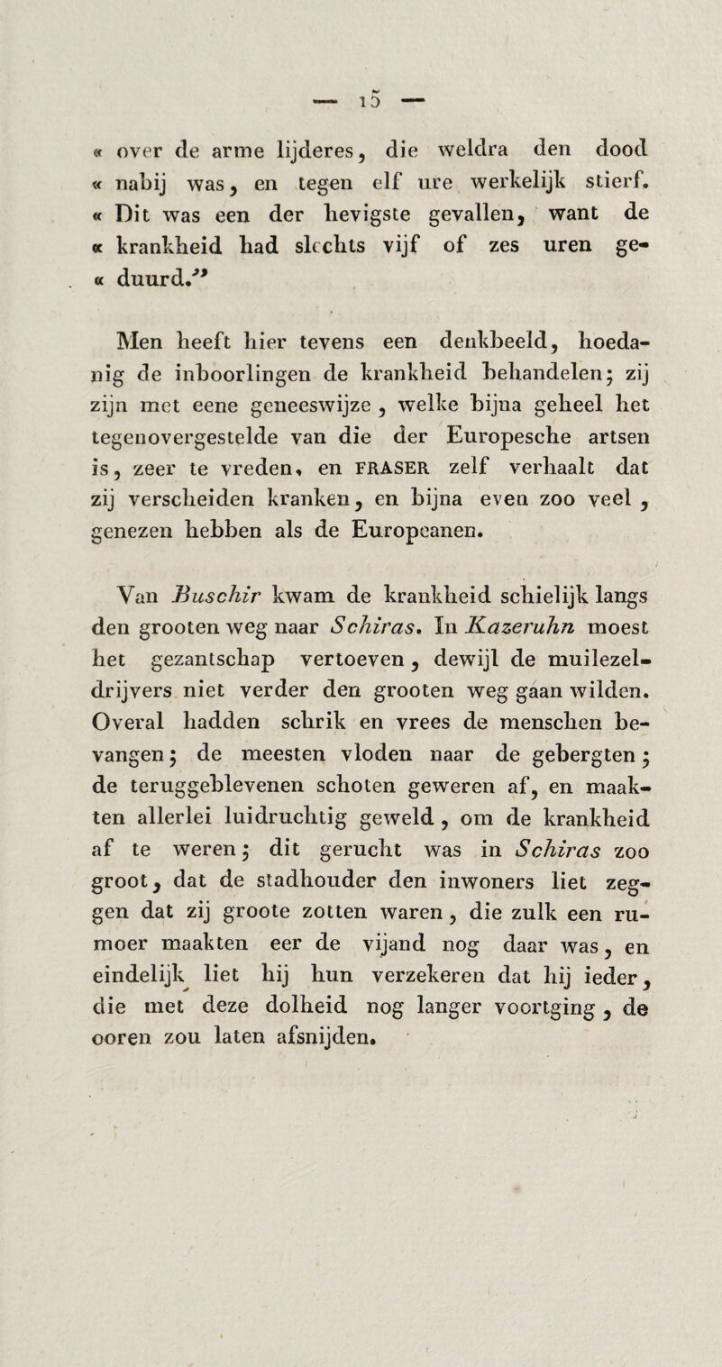 « over de arme lijderes, die weldra den dood « nabij was, en tegen elf ure werkelijk stierf. «Dit was een der hevigste gevallen, want de « krankheid had slechts vijf of zes uren ge- a duurd/* Men heeft hier tevens een denkbeeld, hoeda¬ nig de inboorlingen de krankheid behandelen; zij zijn met eene geneeswijze , welke bijna geheel het tegenovergestelde van die der Europesche artsen is, zeer te vreden, en fraser zelf verhaalt dat zij verscheiden kranken, en bijna even zoo veel , genezen hebben als de Europeanen. Yan Buschir kwam de krankheid schielijk langs den grooten weg naar Schiras. In Kazeruhn moest het gezantschap vertoeven , dewijl de muilezel¬ drijvers niet verder den grooten weg gaan wilden. Overal hadden schrik en vrees de menschen be¬ vangen ; de meesten vloden naar de gebergten; de teruggeblevenen schoten geweren af, en maak¬ ten allerlei luidruchtig geweld , om de krankheid af te weren; dit gerucht was in Schiras zoo groot, dat de stadhouder den inwoners liet zeg¬ gen dat zij groote zotten waren, die zulk een ru¬ moer maakten eer de vijand nog daar was, en eindelijk liet hij hun verzekeren dat hij ieder, die met deze dolheid nog langer voortging , de ooren zou laten afsnijden.