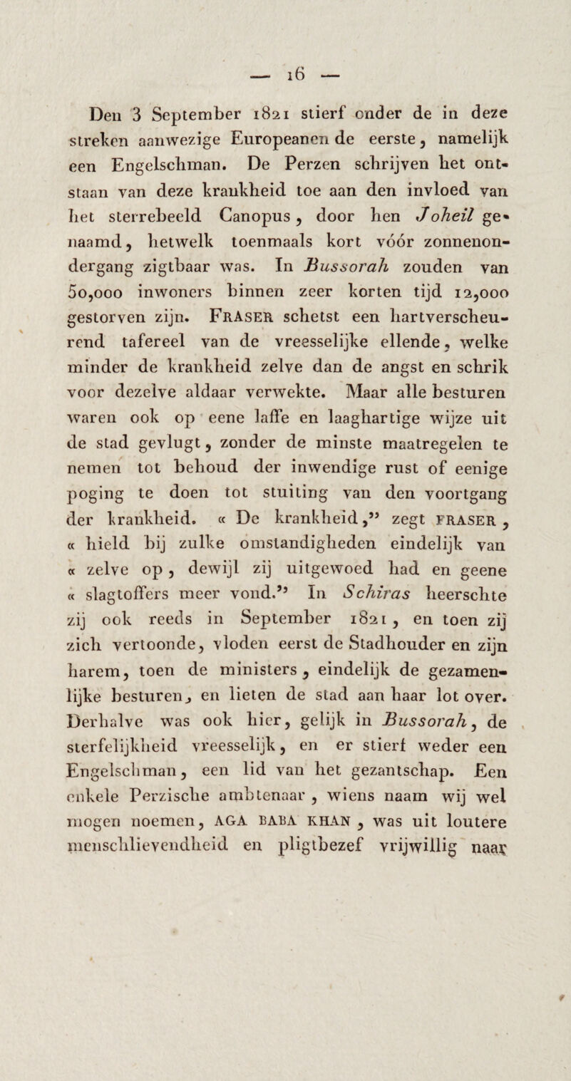 Den 3 September 1821 stierf onder de in deze streben aanwezige Europeanen de eerste, namelijk een Engelschman. De Perzen schrijven bet ont¬ staan van deze krankheid toe aan den invloed van het sterrebeeld Canopus, door hen Joheil ge» naamd, hetwelk toenmaals kort vóór zonnenon- dergang zigtbaar was. In Bussorah zouden van 5o,ooo inwoners binnen zeer korten tijd 12,000 gestorven zijn. FltASER schetst een hartverscheu¬ rend tafereel van de vreesselijke ellende , welke minder de krankheid zelve dan de angst en schrik voor dezelve aldaar verwekte. Maar alle besturen waren ook op eene laffe en laaghartige wijze uit de stad gevlugt, zonder de minste maatregelen te nemen tot behoud der inwendige rust of eenige poging te doen tot stuiting van den voortgang der krankheid. « De krankheid,” zegt fraser , « hield bij zulke omstandigheden eindelijk van « zelve op, dewijl zij uitgewoed had en geene « slagtoffers meer vond.” In Schiras heerschte zij ook reeds in September 1821, en toen zij zich vertoonde, vloden eerst de Stadhouder en zijn harem, toen de ministers, eindelijk de gezamen¬ lijke besturen j en lieten de stad aan haar lot over. Derhalve was ook hier, gelijk in Bussorah, de sterfelijkheid vreesselijk, en er stierf weder een Engelschman, een lid van het gezantschap. Een enkele Perzische ambtenaar , wiens naam wij wel mogen noemen, AGA baba khan , was uit loutere menschlievendheid en pligtbezef vrijwillig naay