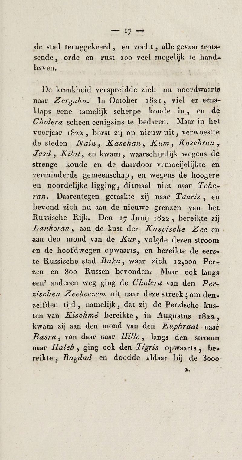 de stad teruggekeerd, en zocht, alle gevaar trots- sende, orde en rust zoo veel mogelijk te hand¬ haven. \ De krankheid verspreidde zich nu noordwaarts naar Zerguhn. In October 1821 , viel er eens¬ klaps eene tamelijk scherpe koude in, en de Cholera scheen eenigzins te bedaren. Maar in het voorjaar 1822, borst zij op nieuw uit, verwoestte de steden JSlain , Kaschan , Kum, Koschrun , Jesdy Kilat, en kwam, waarschijnlijk wegens de strenge koude en de daardoor vrmoeijelijkte en verminderde gemeenschap, en wegens de hoogere en noordelijke ligging, ditmaal niet naar Tehe¬ ran* Daarentegen geraakte zij naar Tauris , en bevond zich nu aan de nieuwe grenzen van het Russische Rijk. Den 17 Junij 1822, bereikte zij Lankoran, aan de kust der Kaspische Zee en aan den mond van de Kur, volgde dezen stroom en de hoofdwegen opwaarts, en bereikte de eers¬ te Russische stad Baku, waar zich 12,000 Per¬ zen en 800 Russen bevonden. Maar ook langs een’ anderen weg ging de Cholera van den Per- zischen Zeeboezem uil naar deze streek ; om den» zelfden tijd, namelijk, dat zij de Perzische kus¬ ten van Kischmé bereikte, in Augustus 1822, kwam zij aan den mond van den Kuphraat naar Basra, van daar naar Hille , langs den stroom naar Ha leb , ging ook den Tigris opwaarts , be¬ reikte , Bagdad en doodde aldaar bij de 3ooo