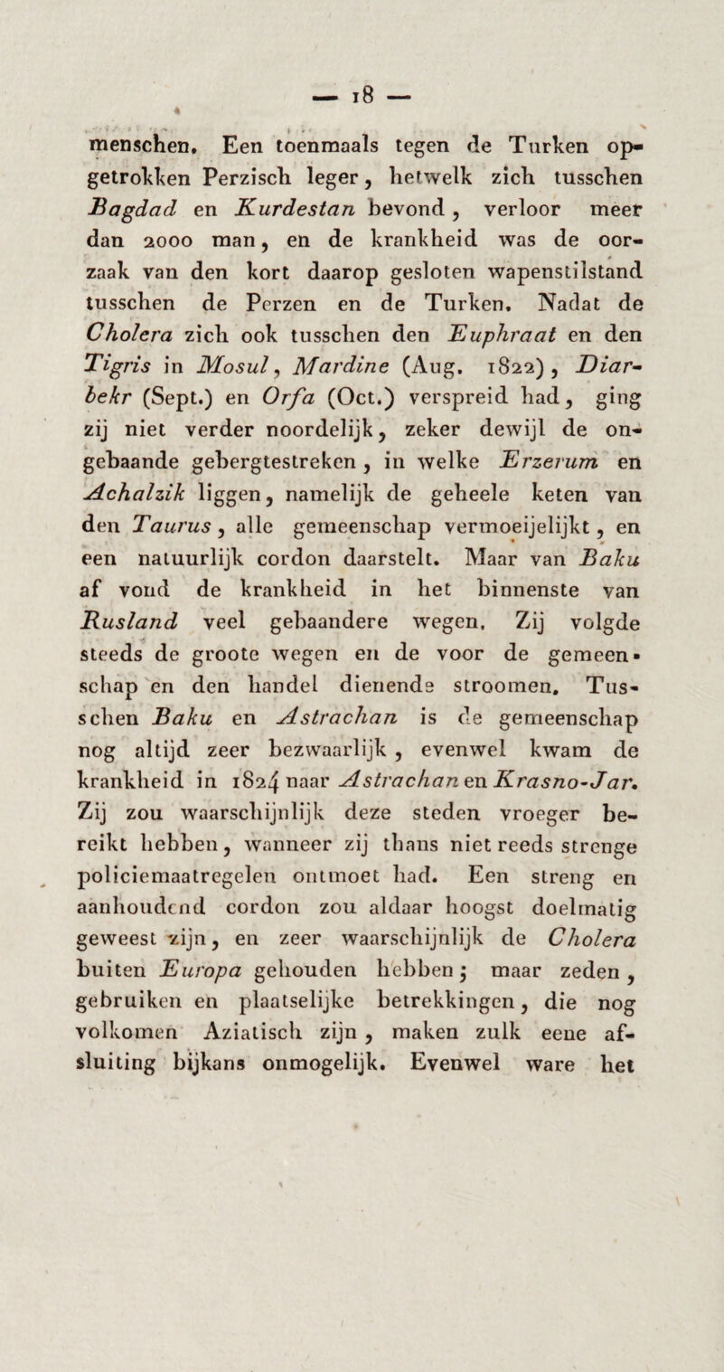 ,-#/>, .J*K , » A- • menschen, Een toenmaals tegen de Turken op¬ getrokken Perzisch leger, hetwelk zich tusschen Bagdad en Kurdestan bevond , verloor meer dan 2000 man, en de krankheid was de oor- * zaak van den kort daarop gesloten wapenstilstand tusschen de Perzen en de Turken, Nadat de Cholera zich ook tusschen den Euphraat en den Tigris in Mosui, Mardine (Aug. 1822), Diar- bekr (Sept.) en Orfa (Oct.) verspreid had, ging zij niet verder noordelijk, zeker dewijl de on- gebaande gebergtestreken , in welke Erzerum en Achalzik liggen, namelijk de geheele keten van den Taurus, alle gemeenschap vermoeijelijkt, en een natuurlijk cordon daarstelt. Maar van Baku af vond de krankheid in het binnenste van Rusland veel gebaandere wegen. Zij volgde <5 steeds de groote wegen en de voor de gemeen¬ schap en den handel dienende stroomen. Tus¬ schen Baku en Astrachan is de gemeenschap nog altijd zeer bezwaarlijk , evenwel kwam de krankheid in 1824 naar Astrachan en Krasno-Jar, Zij zou waarschijnlijk deze steden vroeger be¬ reikt hebben, wanneer zij thans niet reeds strenge policiemaatregelen ontmoet had. Een streng en aanhoudend cordon zou aldaar hoogst doelmatig geweest zijn, en zeer waarschijnlijk de Cholera buiten Europa gehouden hebben; maar zeden , gebruiken en plaatselijke betrekkingen, die nog volkomen Aziatisch zijn , maken zulk eene af¬ sluiting bijkans onmogelijk. Evenwel ware het