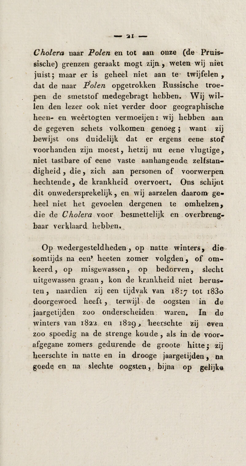 Cholera tiaar Polen en tot aan onze (de Pruis- sische) grenzen geraakt mögt zijn , weten wij niet juist; maar er is geheel niet aan te* twijfelen , dat de naar Polen opgetrokken Russische troe¬ pen de smetstof medegebragt hebben. Wij wil¬ len den lezer ook niet verder door geographische heen- en weêrtogten vermoeijen: wij hebben aan de gegeven schets volkomen genoeg; want zij bewijst ons duidelijk dat er ergens eene stof voorhanden zijn moest, hetzij nu eene vlugtige, niet tastbare of eene vaste aan hang ende zelfstan¬ digheid , die, zich aan personen of voorwerpen hechtende, de krankheid overvoert. Ons schijnt dit onwedersprekelijk, en wij aarzelen daarom ge¬ heel niet het gevoelen dergenen te omhelzen, die de Cholera voor besmettelijk en overbreng- baar verklaard hebben. Op wedergesteldheden, op natte winters, die somtijds na 6611* heeten zomer volgden, of om- keerd, op misgewassen, op bedorven, slecht uitgewassen graan, kon de krankheid niet berus¬ ten, naardien zij een tijdvak van 1817 tot t83o doorgewoed heeft , terwijl de oogsten in de jaargetijden zoo onderscheiden waren. In de winters van 1822 en 1829 j heerschte zij even zoo spoedig na de strenge koude , als in de voor¬ afgegane zomers gedurende de groote hitte; zij heerschte in natte en in drooge jaargetijden, na goede en na slechte oogsten, bijna op gelijk® ï