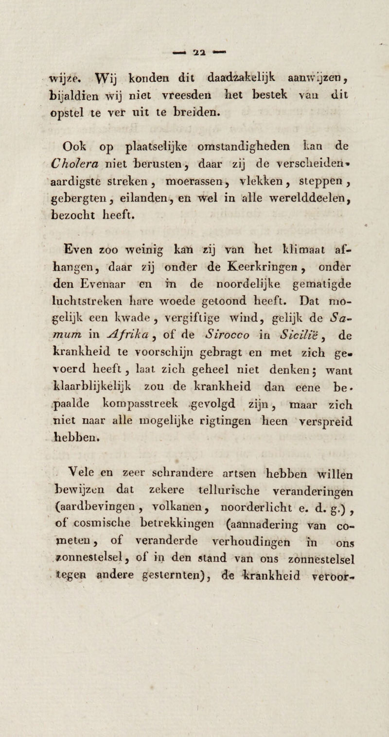 wijze. Wij konden dit daadzakelijk aanwijzen, bijaldien wij niet vreesden liet bestek van dit opstel te ver uit te breiden. Ook op plaatselijke omstandigheden kan de Cholera niet berusten, daar zij de verscheiden» aardigste streken, moerassen, vlekken, steppen, gebergten, eilanden, en wel in alle werelddeelen, bezocht heeft. Even zoo weinig kan zij van het klimaat af¬ hangen, daar zij onder de Keerkringen, onder den Evenaar cn in de noordelijke gematigde luchtstreken hare woede getoond heeft. Dat mo¬ gelijk een kwade , vergiftige wind, gelijk de Sa~ mum in Afrika, of de Sirocco in Sicilië, de krankheid te voorschijn gebragt en met zich ge¬ voerd heeft, laat zich geheel niet denken; want klaarblijkelijk zou de krankheid dan eene be» paalde kompasstreek .gevolgd zijn, maar zich niet naar alle mogelijke rigtingen heen verspreid hebben. Vele en zeer schrandere artsen hebben willen bewijzen dat zekere tellurische veranderingen (aardbevingen, volkanen, noorderlicht e. d. g.) , of cosmische betrekkingen (aannadering van co- meten, of veranderde verhoudingen in ons zonnestelsel, ol in den stand van ons zonnestelsel tegen andere gesternten), de krankheid veroor-