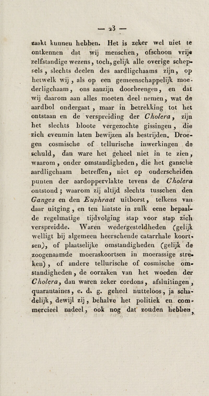 zaakt kunnen hebben. Het is zeker wel niet te ontkennen dat wij menschen, ofschoon vrije zelfstandige wezens, toch, gelijk alle overige schep¬ sels, slechts deelen des aardligchaams zijn, op hetwelk wij , als op een gemeenschappelijk moe- derligchaam, ons aanzijn doorbrengen, en dat wij daarom aan alles moeten deel nemen, wat de aardbol ondergaat , maar in betrekking tot het ontstaan en de verspreiding der Cholera, zijn het slechts bloote vergezochte gissingen, die zich evenmin laten bewijzen als bestrijden. Droe¬ gen cosmische of tellurische inwerkingen de schuld, dan ware het geheel niet in te zien, ■waarom , onder omstandigheden, die het gansche aardligchaam betreffen, niet op onderscheiden punten der aardoppervlakte tevens de Cholera ontstond $ waarom zij altijd slechts tusschen den ■ j „ - Ganges en den Euphraat uitborst, telkens van daar uitging , en ten laatste in zulk eene bepaal¬ de regelmatige tijdvolging stap voor stap zich verspreidde. Waren wedergesteldheden (gelijk welligt bij algemeen heerschende catarrhale koort¬ sen), of plaatselijke omstandigheden (gelijk de zoogenaamde moeraskoortsen in moerassige stre¬ ken) , of andere tellurische of cosmische om¬ standigheden , de oorzaken van het woeden der Cholera, dan waren zeker cordons, afsluitingen, quarantaines, e. d* g. geheel nutteloos, ja scha¬ delijk, dewijl zij, behalve het politiek en com* mercieel nadeel, ook nog dat zouden hebben ... W i