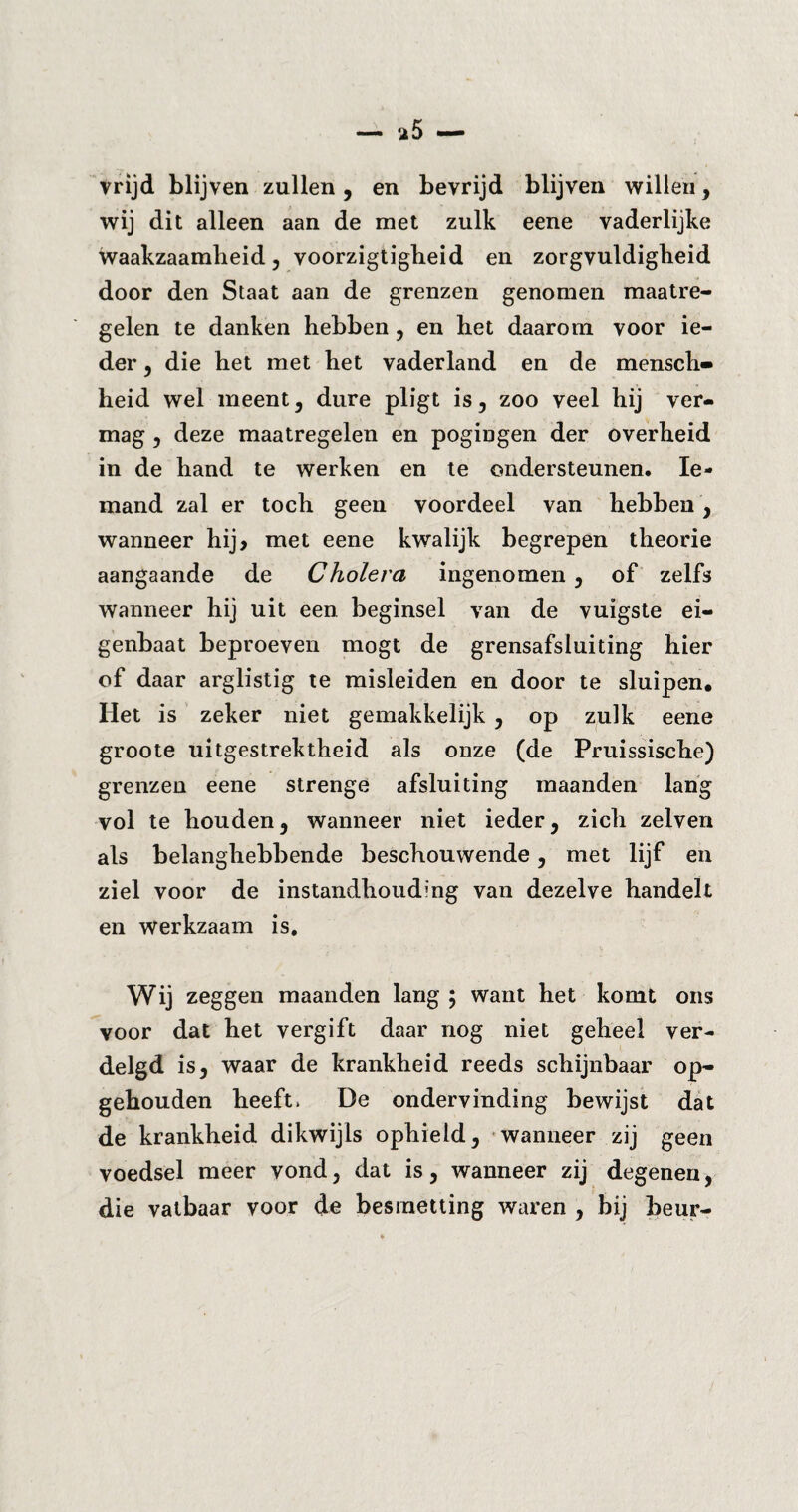 vrijd blijven zullen, en bevrijd blijven willen, wij dit alleen aan de met zulk eene vaderlijke waakzaamheid , voorzigtigheid en zorgvuldigheid door den Staat aan de grenzen genomen maatre¬ gelen te danken hebben , en het daarom voor ie¬ der , die het met het vaderland en de mensch» heid wel meent, dure pligt is, zoo veel hij ver¬ mag , deze maatregelen en pogingen der overheid in de hand te werken en te ondersteunen. Ie¬ mand zal er toch geen voordeel van hebben , wanneer hij> met eene kwalijk begrepen theorie aangaande de Cholera ingenomen, of zelfs wanneer hij uit een beginsel van de vuigste ei¬ genbaat beproeven mögt de grensafsluiting hier of daar arglistig te misleiden en door te sluipen. Het is zeker niet gemakkelijk , op zulk eene groote uitgestrektheid als onze (de Pruissische) grenzen eene strenge afsluiting maanden lang vol te houden, wanneer niet ieder, zich zelven als belanghebbende beschouwende, met lijf en ziel voor de instandhouding van dezelve handelt en werkzaam is. Wij zeggen maanden lang ; want het komt ons voor dat het vergift daar nog niet geheel ver¬ delgd is, waar de krankheid reeds schijnbaar op¬ gehouden heeft. De ondervinding bewijst dat de krankheid dikwijls ophield, wanneer zij geen voedsel meer vond, dat is, wanneer zij degenen, die vatbaar voor de besmetting waren , bij beur-