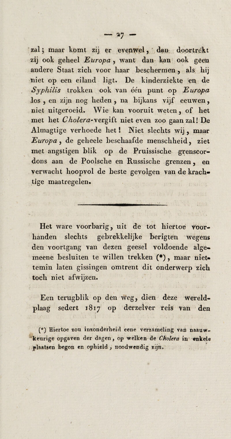 zal; maar komt zij er evenwel, dan dóórtrekt zij ook geheel Europa 5 want dan kan ook geen andere Staat zich voor haar beschermen , als hij niet op een eiland ligt. De kinderziekte en de Syphilis trokken ook van één punt op Europa los 5 en zijn nog heden , na bijkans vijf eeuwen, niet uitgeroeid. Wie kan vooruit weten, of het met het Cholera*vergift niet even zoo gaan zal! De Almagtige verhoede het! Niet slechts wij, maar Europa, de geheele beschaafde menschheid, ziet met ängstigen blik op de Pruissische grenscor- dons aan de Poolsche en Russische grenzen, en verwacht hoopvol de beste gevolgen van de krach¬ tige maatregelen. Het ware voorbarig , uit de tot hiertoe voor¬ handen slechts gebrekkelijke berigten wegens den voortgang van dezen geesel voldoende alge- meene besluiten te willen trekken (♦) , maar niet¬ temin laten gissingen omtrent dit onderwerp zich toch niet afwijzen. Een terugblik op den weg, dien deze wereld- plaag sedert 1817 op derzelver reis van den (*) Hiertoe zou inzonderheid eene verzameling van naauw- keurige opgaven der dagen, op -welken de Cholera in enkele plaatsen begon en ophield , noodwendig zijn.