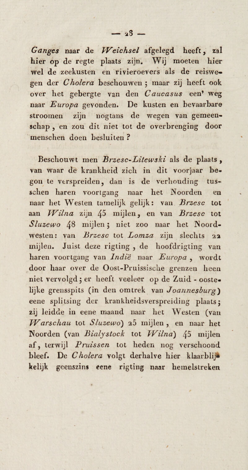 Ganges naar de Weichsel afgelegd heeft, zal hier op de regte plaats zijn. Wij moeten hier wel de zeekusten en rivieroevers als de reiswe» gen der Cholera beschouwen ; maar zij heeft ook over het gebergte van den Caucasus een’ weg naar Europa gevonden. De kusten en bevaarbare stroomen zijn nogtans de wegen van gemeen¬ schap , en zou dit niet tot de overbrenging door menschen doen besluiten ? Beschouwt men Brzesc-Litew ski als de plaats , van waar de krankheid zich in dit voorjaar be¬ gon te verspreiden, dan is de verhouding tus« sehen haren voortgang naar het Noorden en naar het Westen tamelijk gelijk: van Brzesc tot aan JVilna zijn mijlen, en van Brzesc tot Sluzewo 48 mijlen 5 niet zoo naar het Noord¬ westen: van Brzesc tot Lomza zijn slechts 2a mijlen. Juist deze rigting , de hoofdrigting van haren voortgang van Indïè naar Europa , wordt door haar over de Oost-Pruissische grenzen heen niet vervolgd j er heeft veeleer op de Zuid - ooste¬ lijke grensspits (in den om trek van J oannesburg} eene splitsing der krankheidsverspreiding plaats j zij leidde in eene maand naar het Westen (van Warschau tot Sluzewo) 25 mijlen , en naar het Noorden (van Bialystock tot Wilna) 45 mijlen af, terwijl Pruissen tot heden nog verschoond bleef. De Cholera volgt derhalve hier klaarblij* kelijk geenszins eene rigting naar hemelstreken