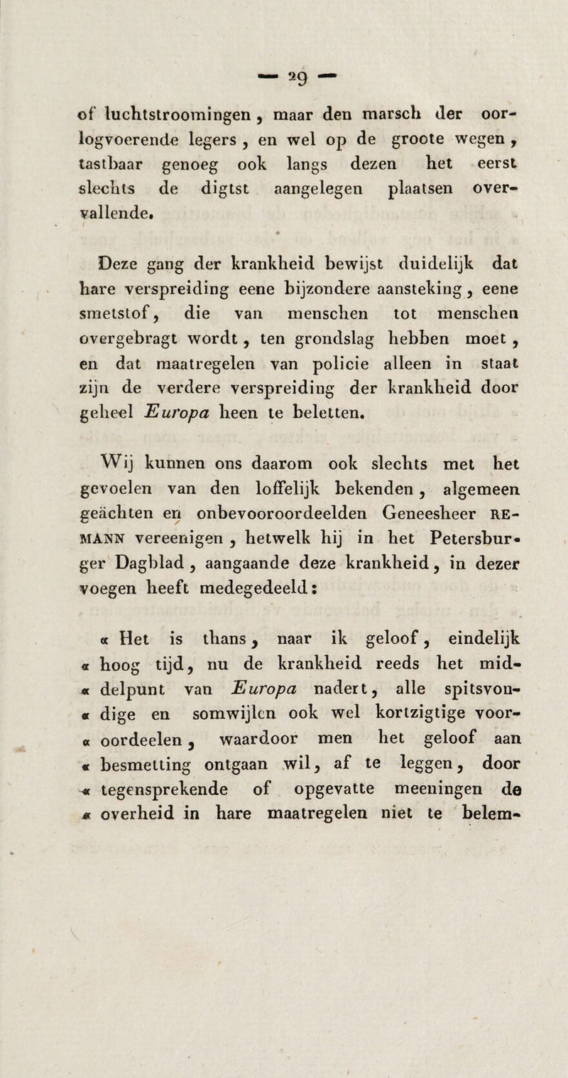 of luchtstroomingen , maar den marsch der oor¬ logvoerende legers , en wel op de groote wegen , tastbaar genoeg ook langs dezen het eerst slechts de digtst aangelegen plaatsen over¬ vallende. Deze gang der krankheid bewijst duidelijk dat hare verspreiding eene bijzondere aansteking , eene smetstof, die van menschen tot menschen Gvergebragt wordt, ten grondslag hebben moet , en dat maatregelen van policie alleen in staat zijn de verdere verspreiding der krankheid door geheel Europa heen te beletten. Wij kunnen ons daarom ook slechts met het gevoelen van den loffelijk bekenden, algemeen geächten en onbevooroordeelden Geneesheer RE- MANN vereenigen , hetwelk hij in het Petersbur* ger Dagblad , aangaande deze krankheid, in dezer voegen heeft medegedeeld: « Het is thans, naar ik geloof, eindelijk « hoog tijd, nu de krankheid reeds het mid- * delpunt van Europa nadert, alle spitsvon- « dige en somwijlen ook wel kortzigtige voor- « oordeelen, waardoor men het geloof aan « besmetting ontgaan wil, af te leggen, door « tegensprekende of opgevatte meeningen de M overheid in hare maatregelen niet te belem-