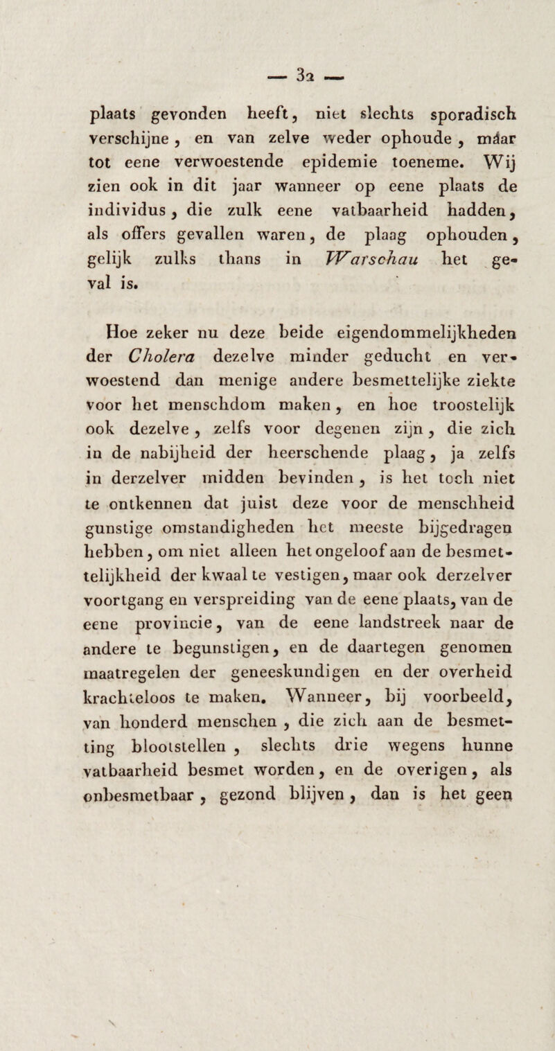 plaats gevonden heeft, niet slechts sporadisch verschijne , en van zelve weder ophoude , mäar tot eene verwoestende epidemie toeneme. Wij zien ook in dit jaar wanneer op eene plaats de individus, die zulk eene vatbaarheid hadden, als offers gevallen waren, de plaag ophouden, gelijk zulks thans in Warschau het ge¬ val is. Hoe zeker nu deze beide eigendommelijkheden der Cholera dezelve minder geducht en ver¬ woestend dan menige andere besmettelijke ziekte voor het menschdom maken, en hoe troostelijk ook dezelve , zelfs voor degenen zijn, die zich in de nabijheid der heerscliende plaag, ja zelfs in derzelver midden bevinden , is het toch niet te ontkennen dat juist deze voor de menschheid gunstige omstandigheden het meeste bijgedragen hebben, om niet alleen het ongeloof aan de besmet¬ telijkheid der kwaal te vestigen, maar ook derzelver voortgang en verspreiding van de eene plaats, van de eene provincie, van de eene landstreek naar de andere te begunstigen, en de daartegen genomen maatregelen der geneeskundigen en der overheid krachteloos te maken. Wanneer, bij voorbeeld, van honderd menschen , die zich aan de besmet¬ ting blootstellen , slechts drie wegens hunne vatbaarheid besmet worden, en de overigen, als onbesmetbaar , gezond blijven, dan is het geen