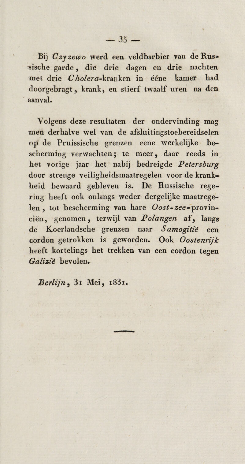 35 — Bij Czyzewo werd een veldbarbier van de Rus¬ sische garde, die drie dagen en drie nachten met drie (7 Äo/erß-k ranken in ééne kamer had doorgebragt, krank, en stierf twaalf uren na den aanval. Volgens deze resultaten der ondervinding mag men derhalve wel van de afsluitingstoebereidselen op de Pruissische grenzen eene werkelijke be¬ scherming verwachten5 te meer, daar reeds in het vorige jaar het nabij bedreigde Petersburg door strenge veiligheidsmaatregelen voor de krank¬ heid bewaard gebleven is. De Russische rege¬ ring heeft ook onlangs weder dergelijke maatrege¬ len , tot bescherming van hare Oost~zee~provin¬ ciën, genomen, terwijl van Polangen af, langs de Koerlandsche grenzen naar Samogitïê een cordon getrokken is geworden. Ook Oostenrijk heeft kortelings het trekken van een cordon tegen Galizi'è bevolen, Berlijn, 3i Mei, i83i.
